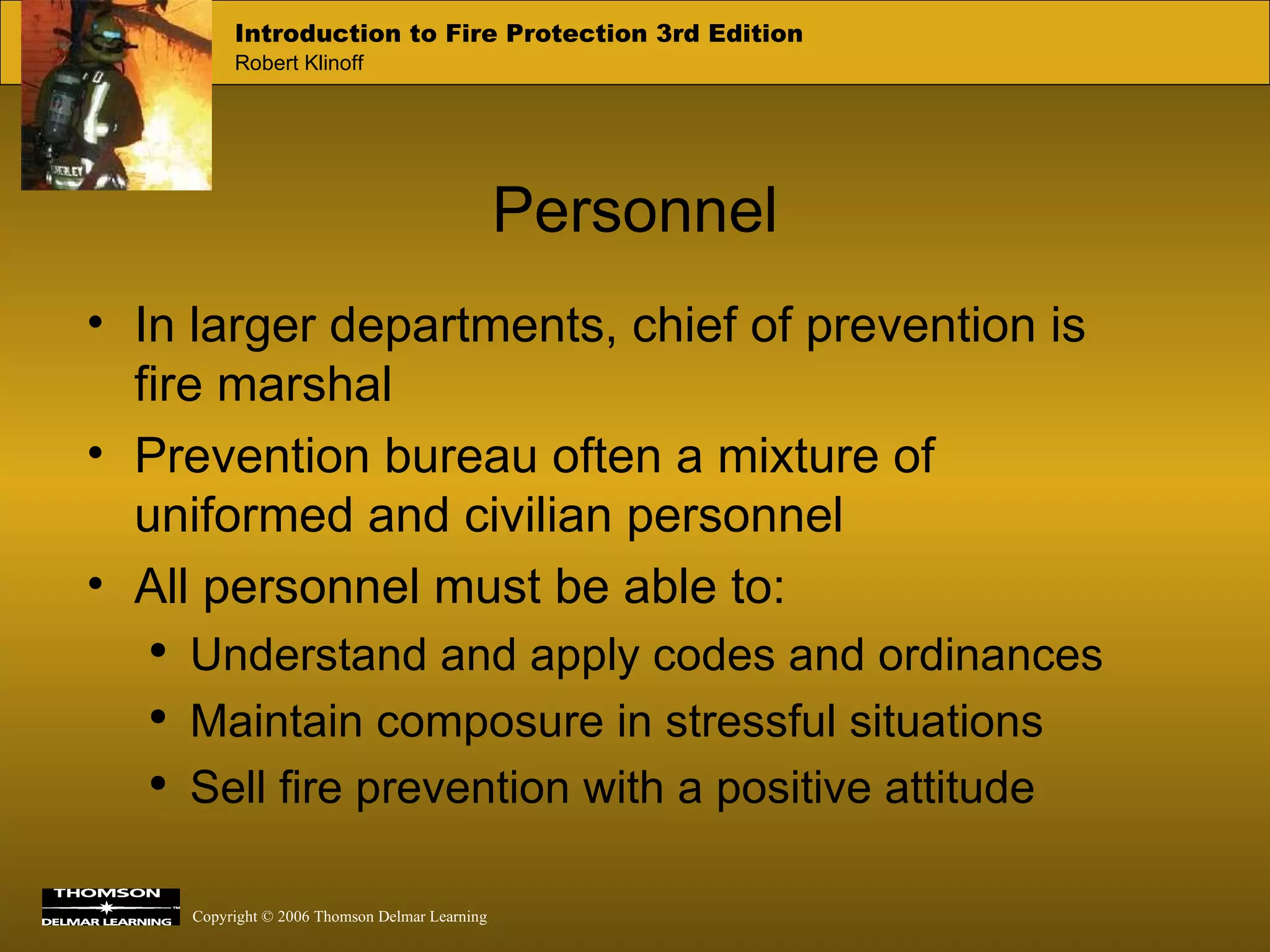 Personnel In larger departments, chief of prevention is fire marshal Prevention bureau often a mixture of uniformed and civilian personnel All personnel must be able to: Understand and apply codes and ordinances Maintain composure in stressful situations Sell fire prevention with a positive attitude  