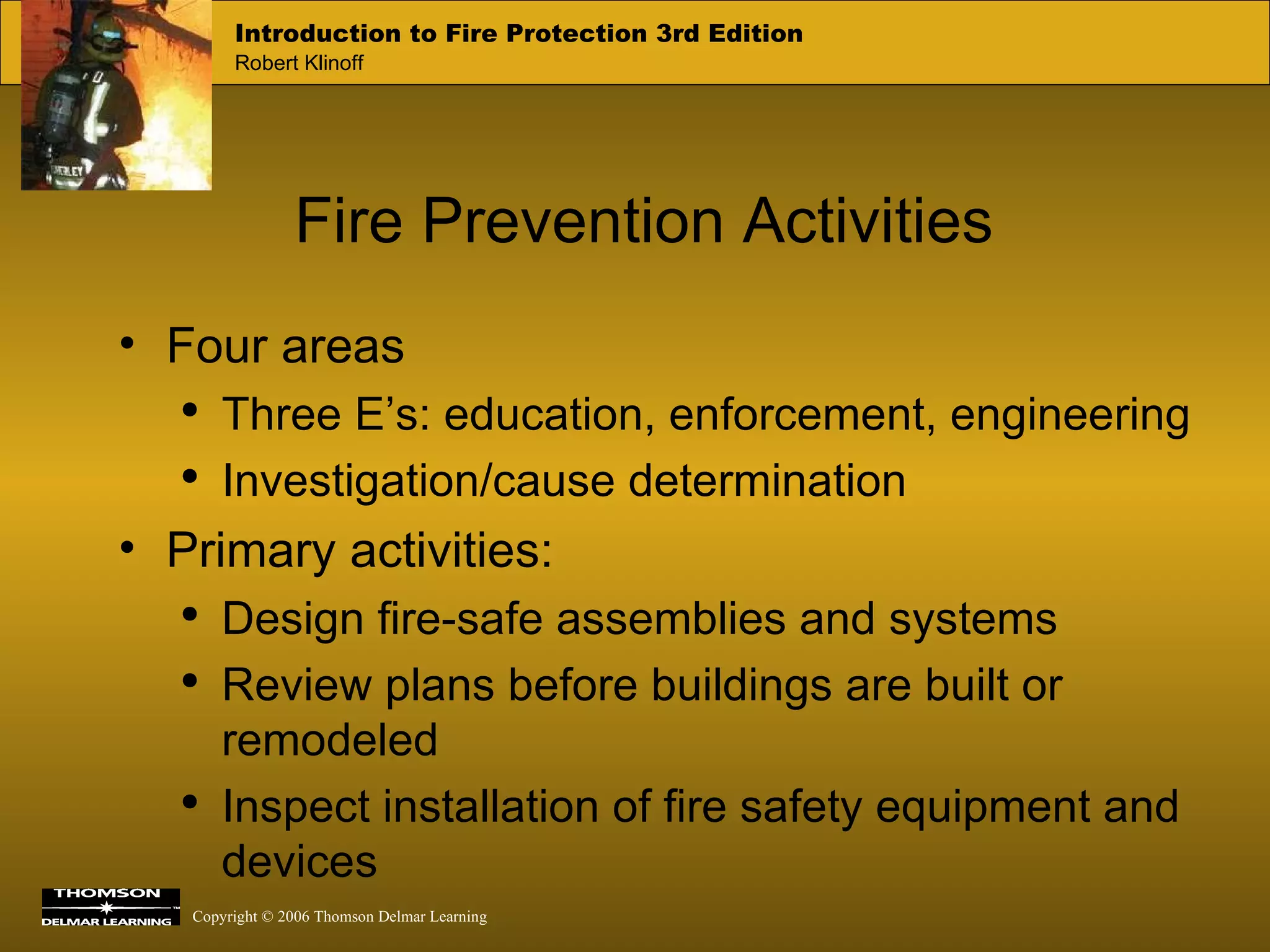 Fire Prevention Activities Four areas Three E’s: education, enforcement, engineering  Investigation/cause determination  Primary activities: Design fire-safe assemblies and systems Review plans before buildings are built or remodeled Inspect installation of fire safety equipment and devices 