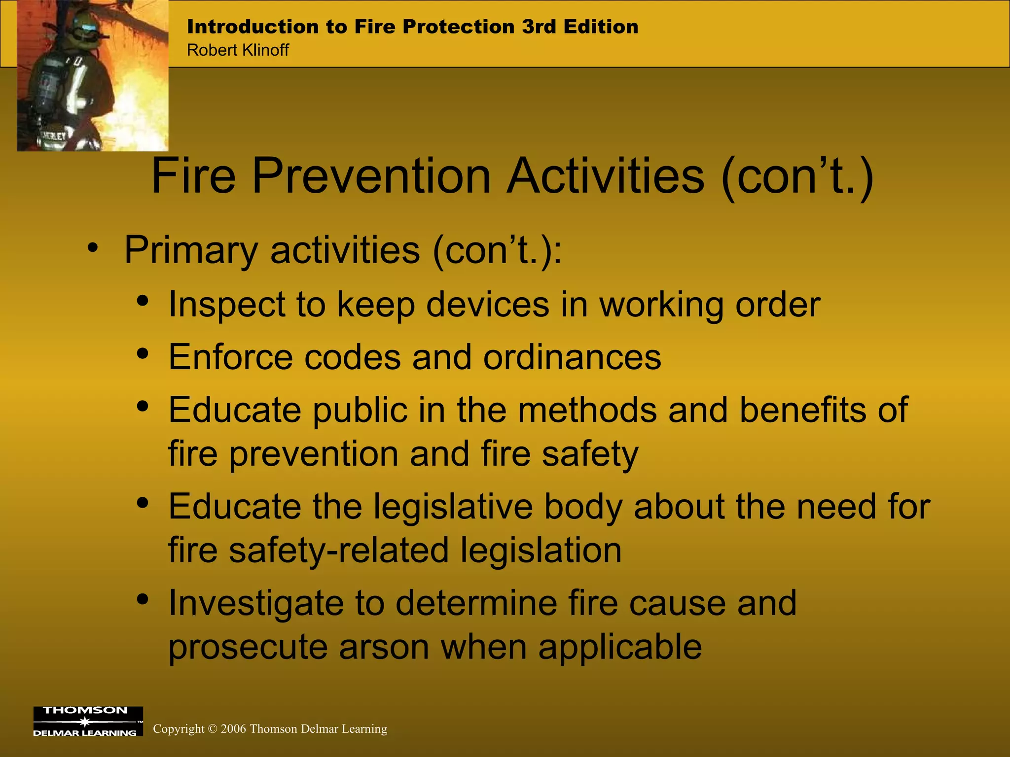 Fire Prevention Activities (con’t.) Primary activities (con’t.): Inspect to keep devices in working order Enforce codes and ordinances Educate public in the methods and benefits of fire prevention and fire safety Educate the legislative body about the need for fire safety-related legislation Investigate to determine fire cause and prosecute arson when applicable 