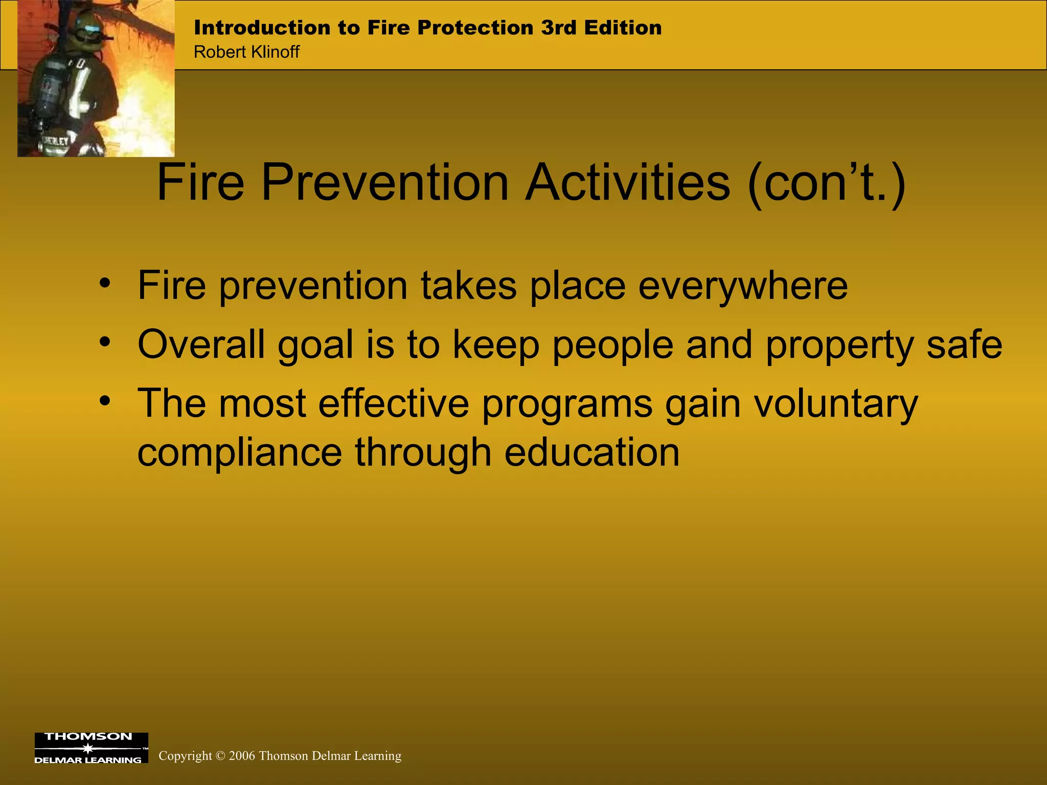 Fire Prevention Activities (con’t.) Fire prevention takes place everywhere Overall goal is to keep people and property safe The most effective programs gain voluntary compliance through education 