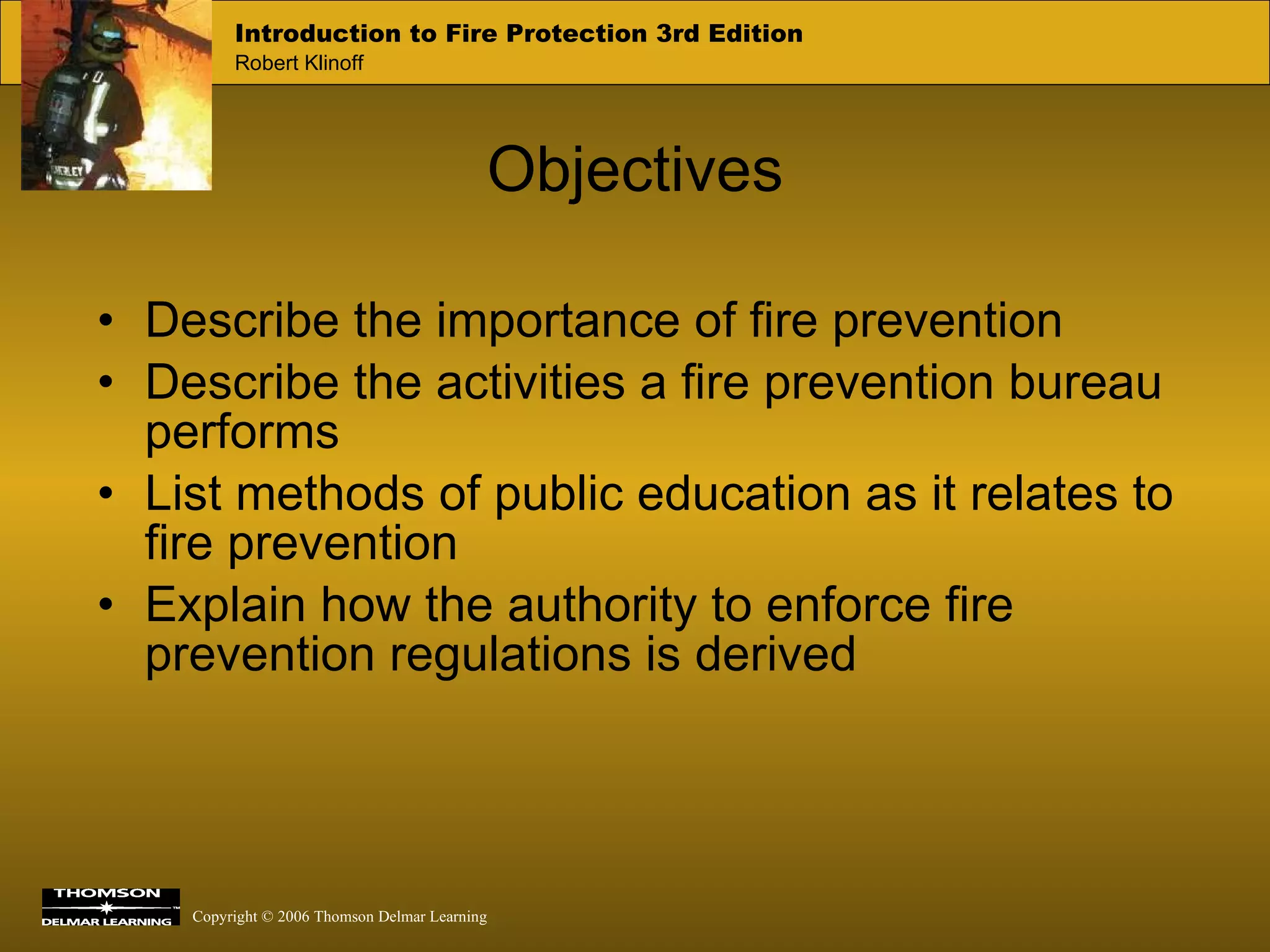 Objectives Describe the importance of fire prevention Describe the activities a fire prevention bureau performs List methods of public education as it relates to fire prevention Explain how the authority to enforce fire prevention regulations is derived 