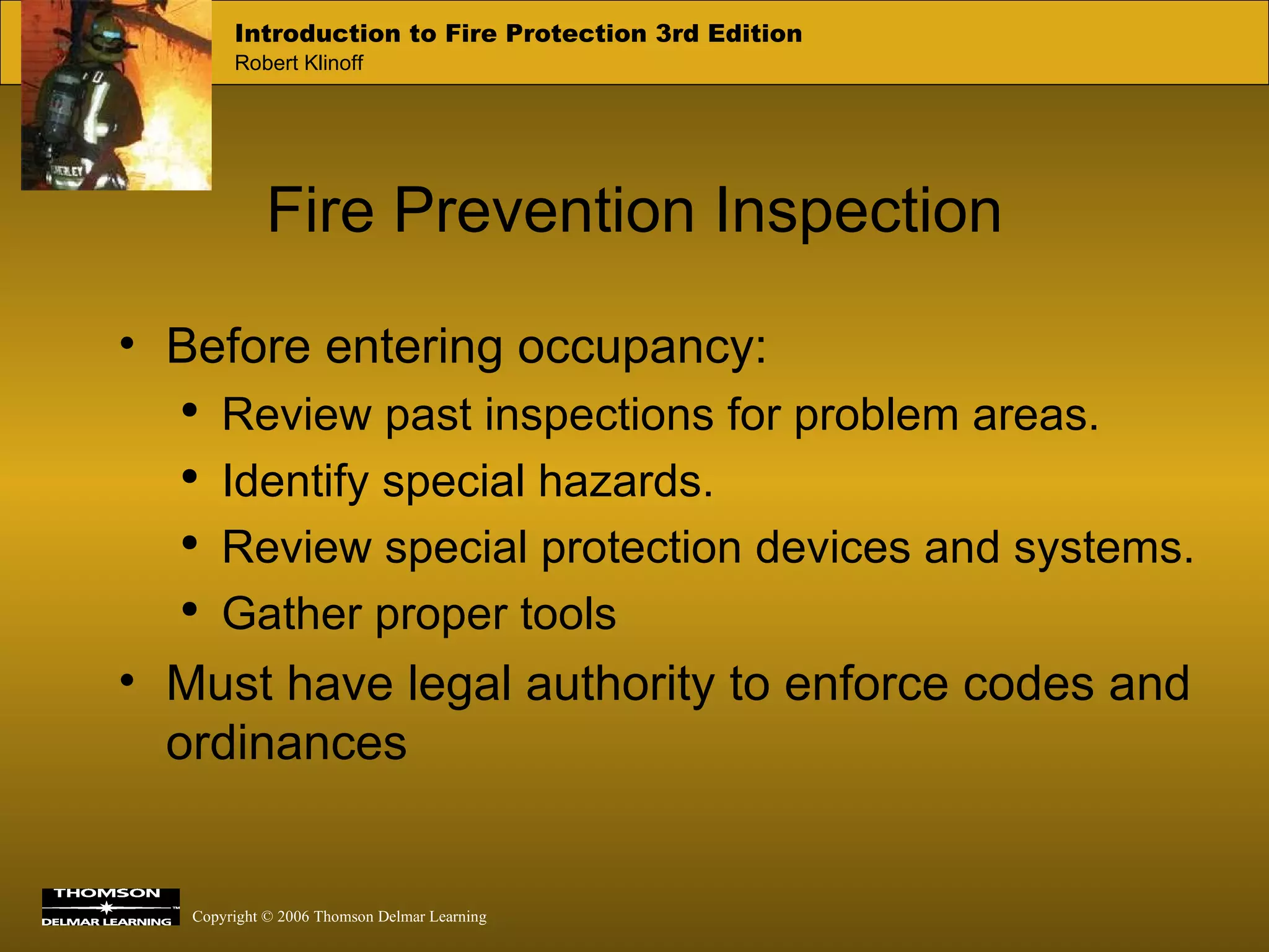 Fire Prevention Inspection Before entering occupancy: Review past inspections for problem areas. Identify special hazards. Review special protection devices and systems. Gather proper tools Must have legal authority to enforce codes and ordinances 