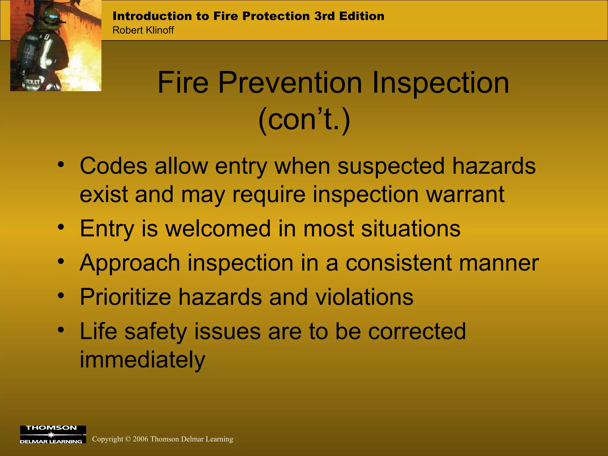 Fire Prevention Inspection (con’t.) Codes allow entry when suspected hazards exist and may require inspection warrant Entry is welcomed in most situations Approach inspection in a consistent manner Prioritize hazards and violations Life safety issues are to be corrected immediately 