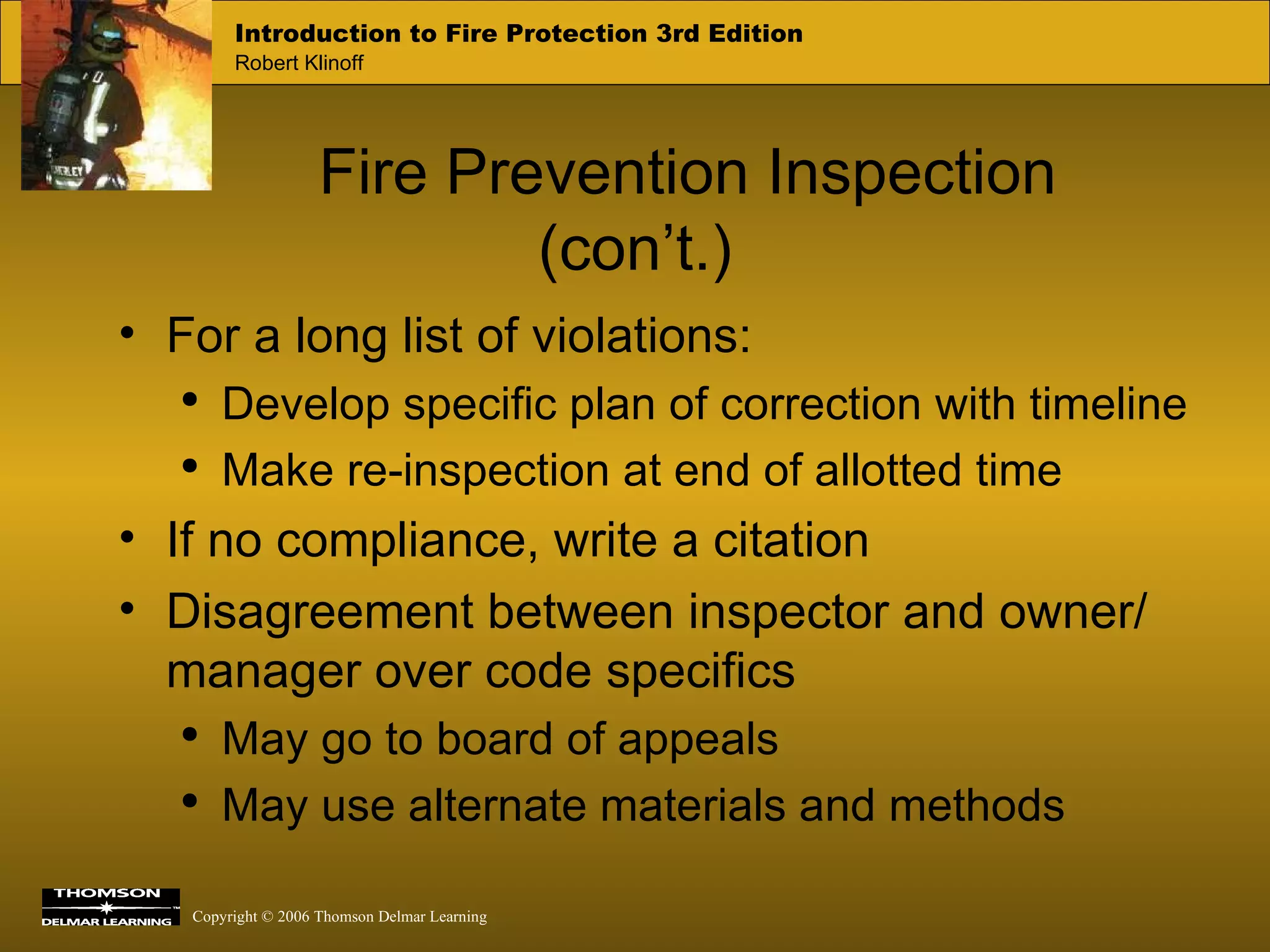 Fire Prevention Inspection (con’t.) For a long list of violations: Develop specific plan of correction with timeline Make re-inspection at end of allotted time If no compliance, write a citation Disagreement between inspector and owner/ manager over code specifics May go to board of appeals May use alternate materials and methods 