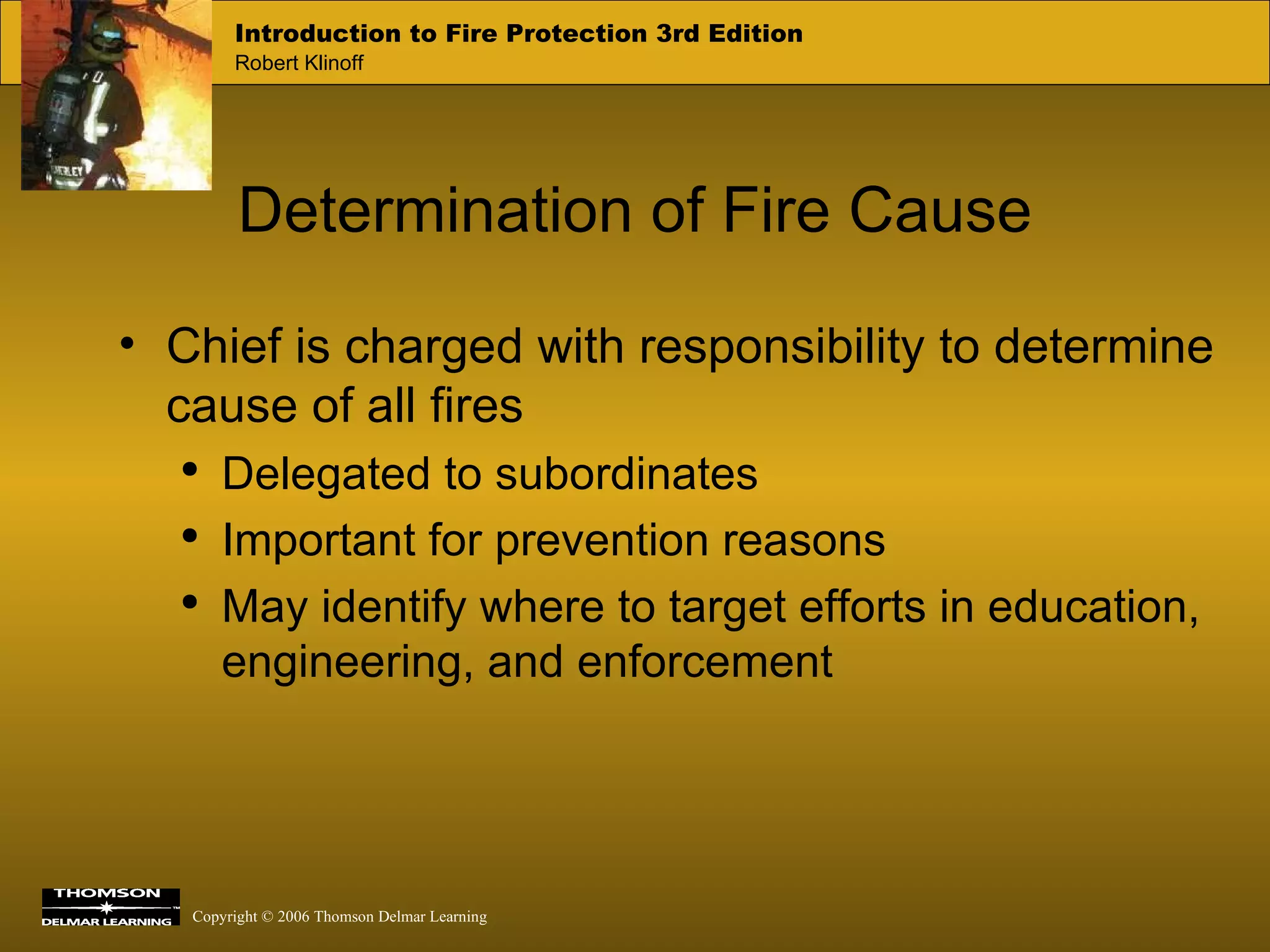 Determination of Fire Cause Chief is charged with responsibility to determine cause of all fires Delegated to subordinates Important for prevention reasons May identify where to target efforts in education, engineering, and enforcement 