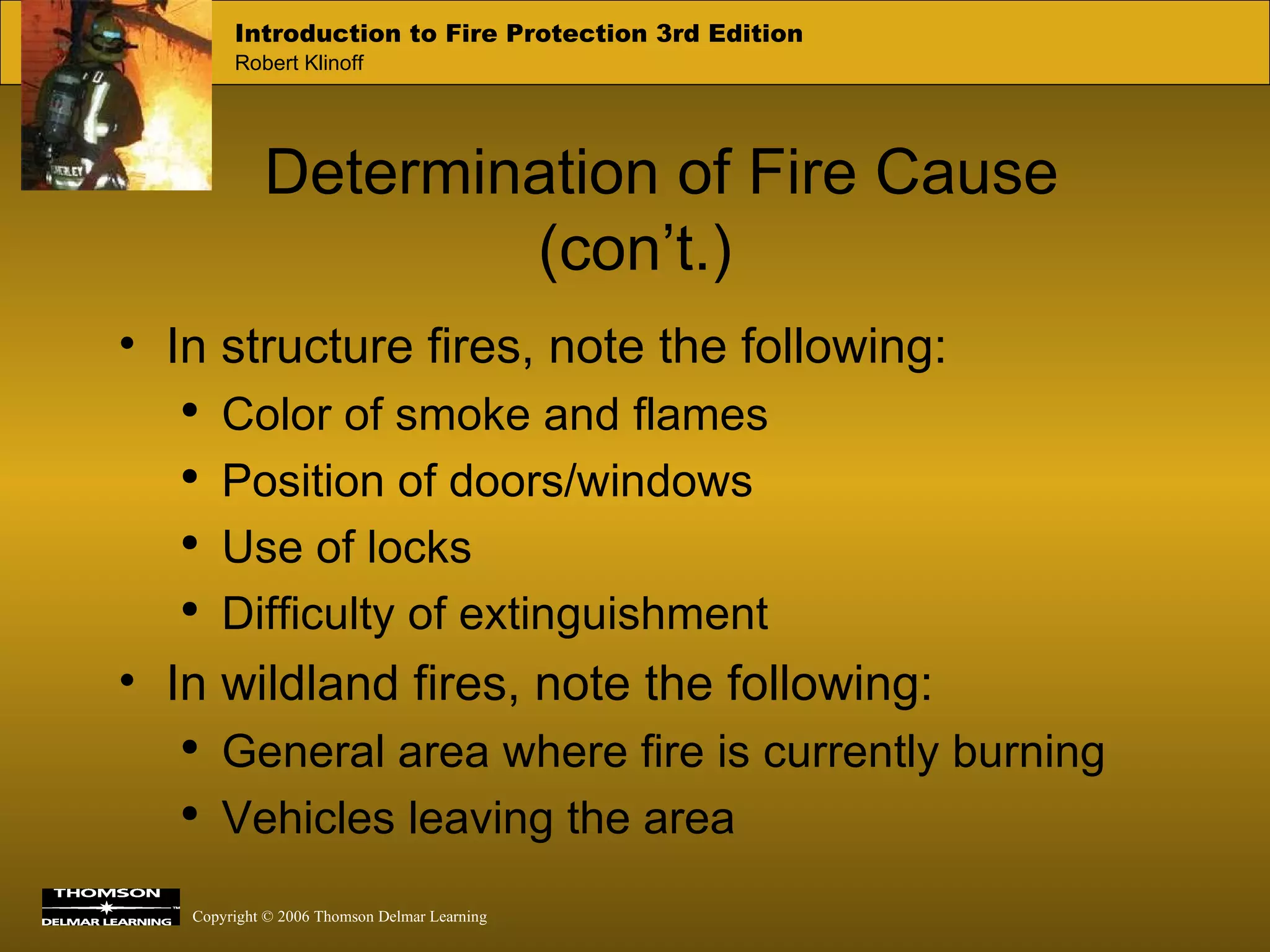 Determination of Fire Cause (con’t.) In structure fires, note the following: Color of smoke and flames Position of doors/windows Use of locks Difficulty of extinguishment In wildland fires, note the following: General area where fire is currently burning Vehicles leaving the area 