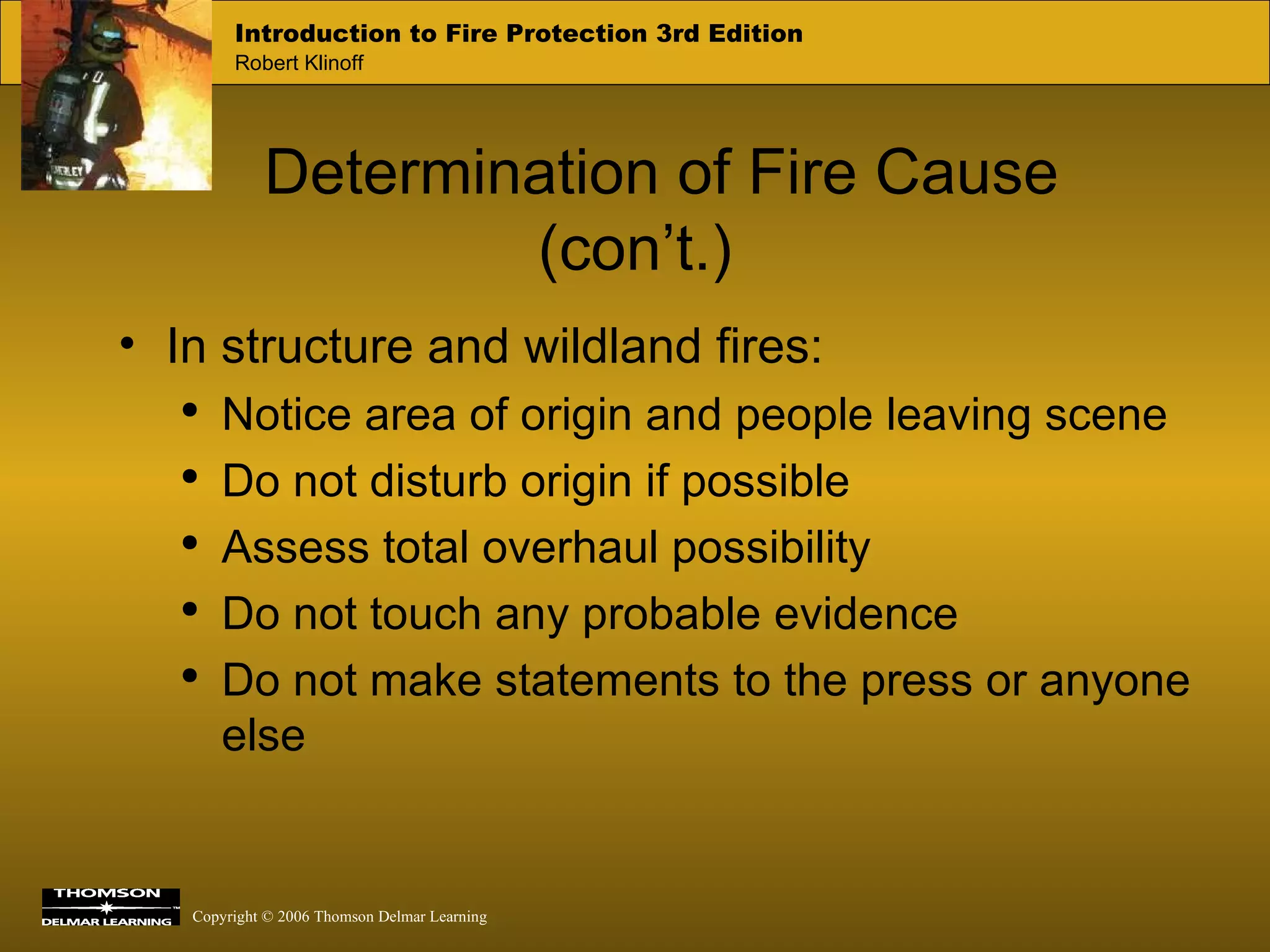 Determination of Fire Cause (con’t.) In structure and wildland fires: Notice area of origin and people leaving scene Do not disturb origin if possible Assess total overhaul possibility Do not touch any probable evidence Do not make statements to the press or anyone else 