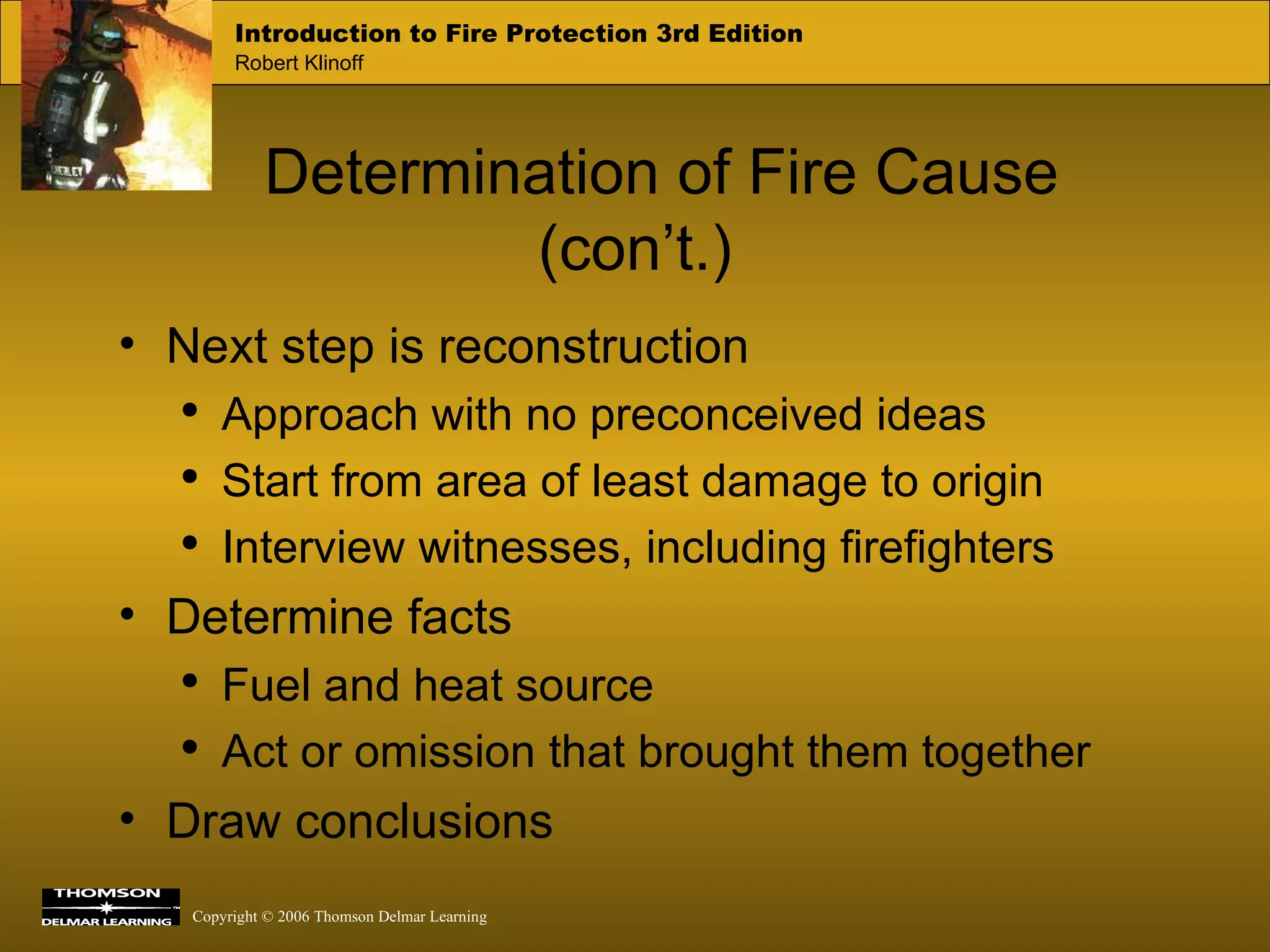 Determination of Fire Cause (con’t.) Next step is reconstruction Approach with no preconceived ideas Start from area of least damage to origin Interview witnesses, including firefighters Determine facts Fuel and heat source Act or omission that brought them together Draw conclusions 