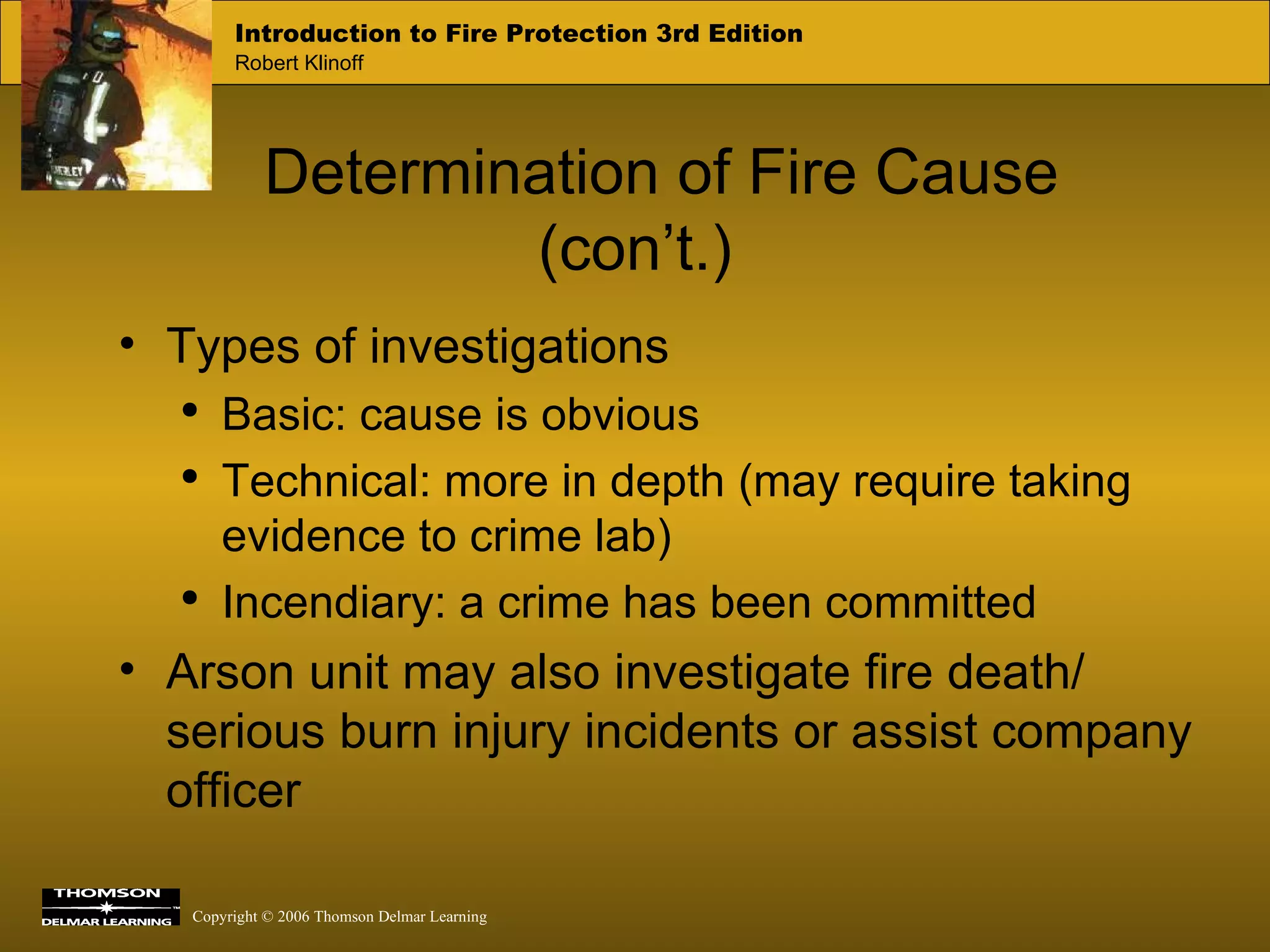 Determination of Fire Cause (con’t.) Types of investigations Basic: cause is obvious Technical: more in depth (may require taking evidence to crime lab) Incendiary: a crime has been committed Arson unit may also investigate fire death/ serious burn injury incidents or assist company officer 