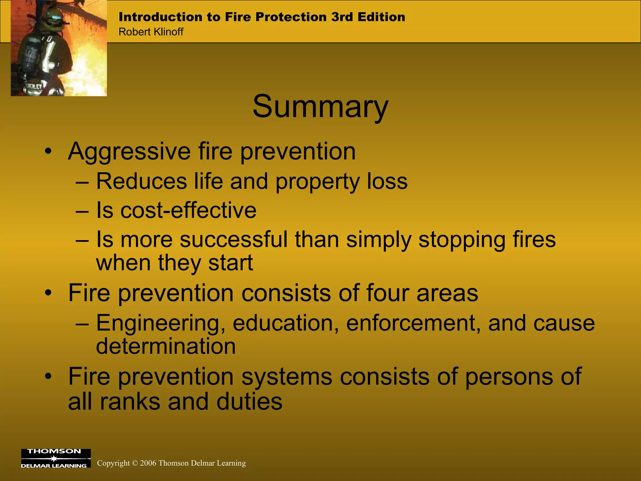 Aggressive fire prevention Reduces life and property loss Is cost-effective Is more successful than simply stopping fires when they start Fire prevention consists of four areas Engineering, education, enforcement, and cause determination Fire prevention systems consists of persons of all ranks and duties  Summary 