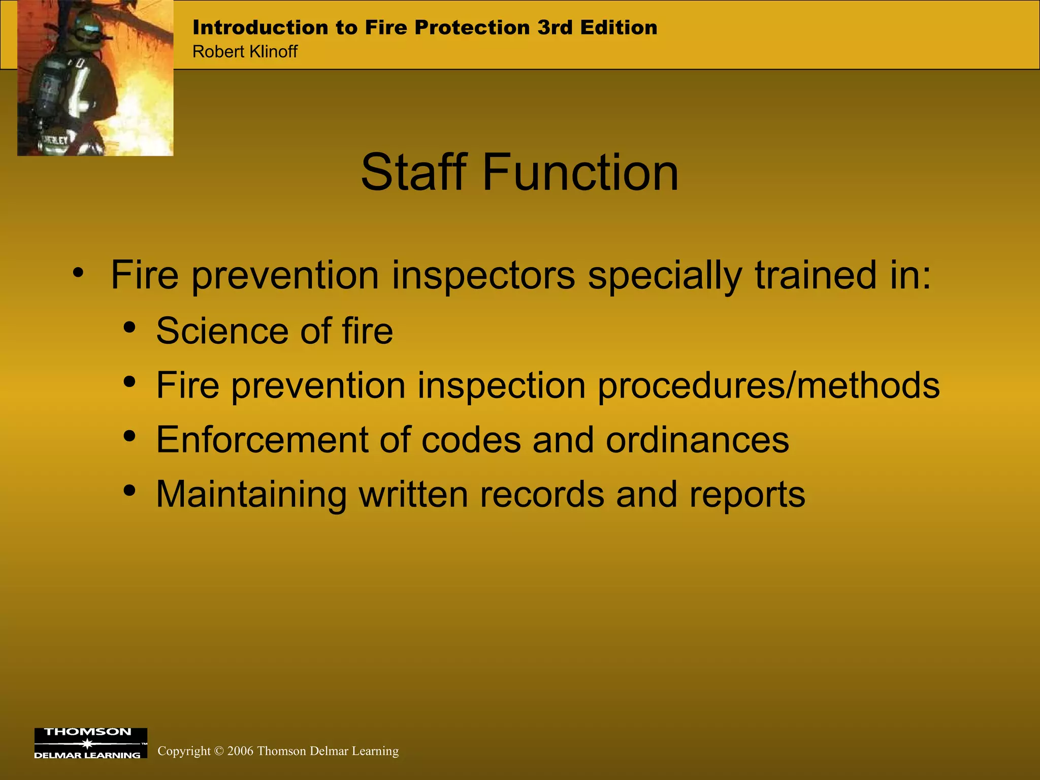 Staff Function Fire prevention inspectors specially trained in: Science of fire Fire prevention inspection procedures/methods Enforcement of codes and ordinances Maintaining written records and reports 