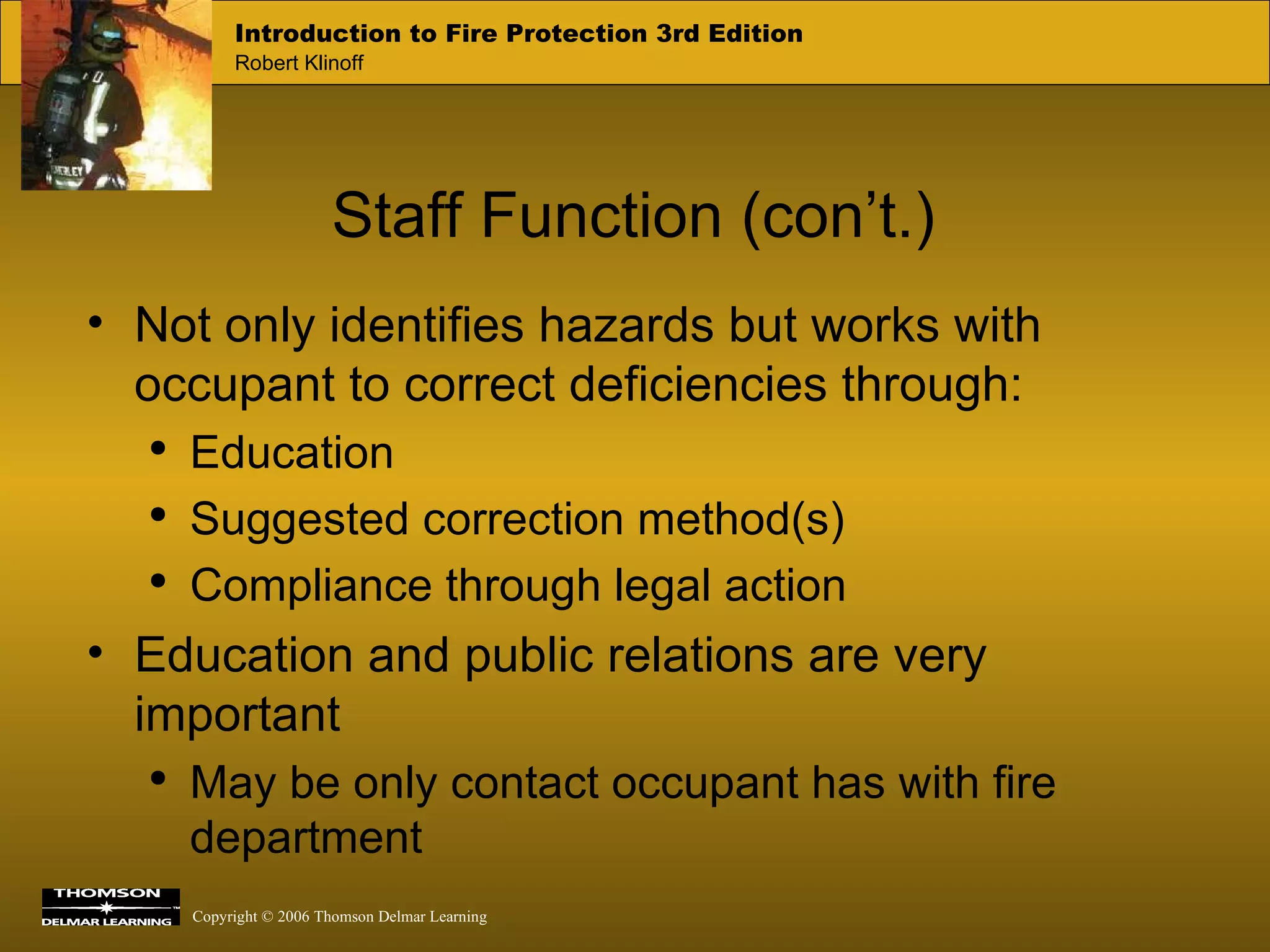 Staff Function (con’t.) Not only identifies hazards but works with occupant to correct deficiencies through:  Education Suggested correction method(s) Compliance through legal action Education and public relations are very important May be only contact occupant has with fire department 