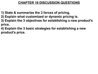 CHAPTER 10 DISCUSSION QUESTIONS 1) State & summarize the 3 forces of pricing. 2) Explain what customized or dynamic pricing is. 3) Explain the 3 objectives for establishing a new product's price. 4) Explain the 3 basic strategies for establishing a new product's price. 