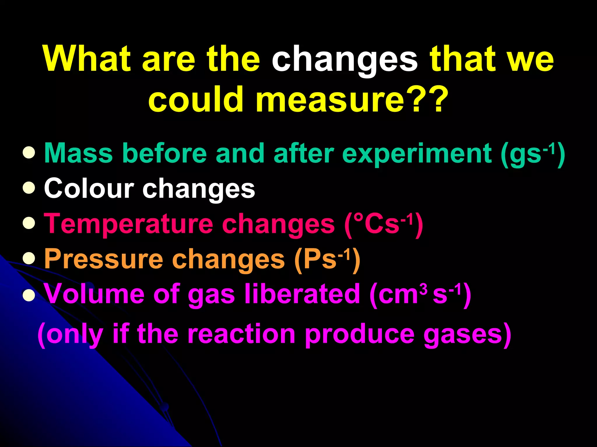 What are the  changes  that we could measure?? Mass before and after experiment (gs -1 ) Colour changes Temperature changes (°Cs -1 ) Pressure changes (Ps -1 ) Volume of gas liberated (cm 3   s -1 ) (only if the reaction produce gases) 