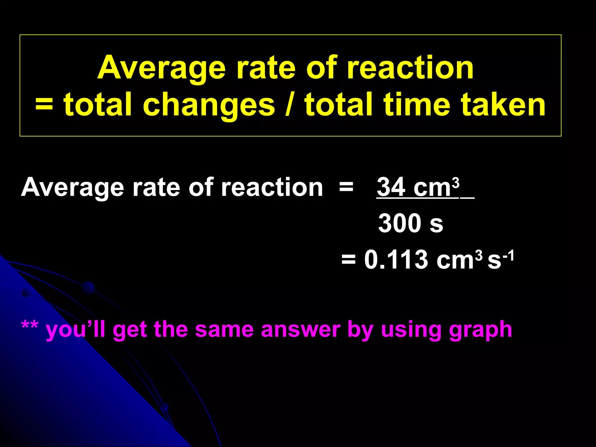 Average rate of reaction  = total changes / total time taken Average rate of reaction  =  34 cm 3     300 s   = 0.113 cm 3   s -1 ** you’ll get the same answer by using graph 