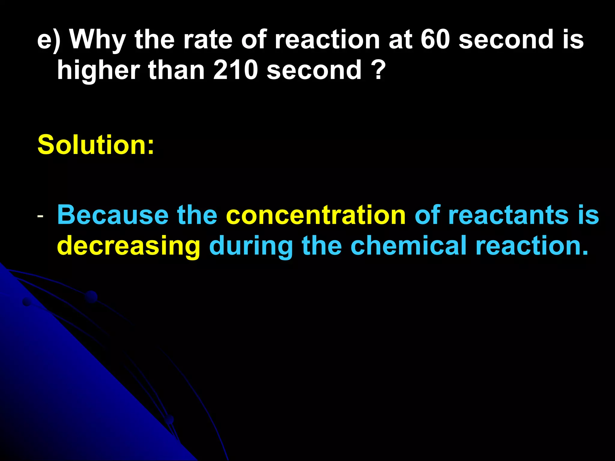 e) Why the rate of reaction at 60 second is higher than 210 second ? Solution: Because the  concentration  of reactants is  decreasing  during the chemical reaction. 