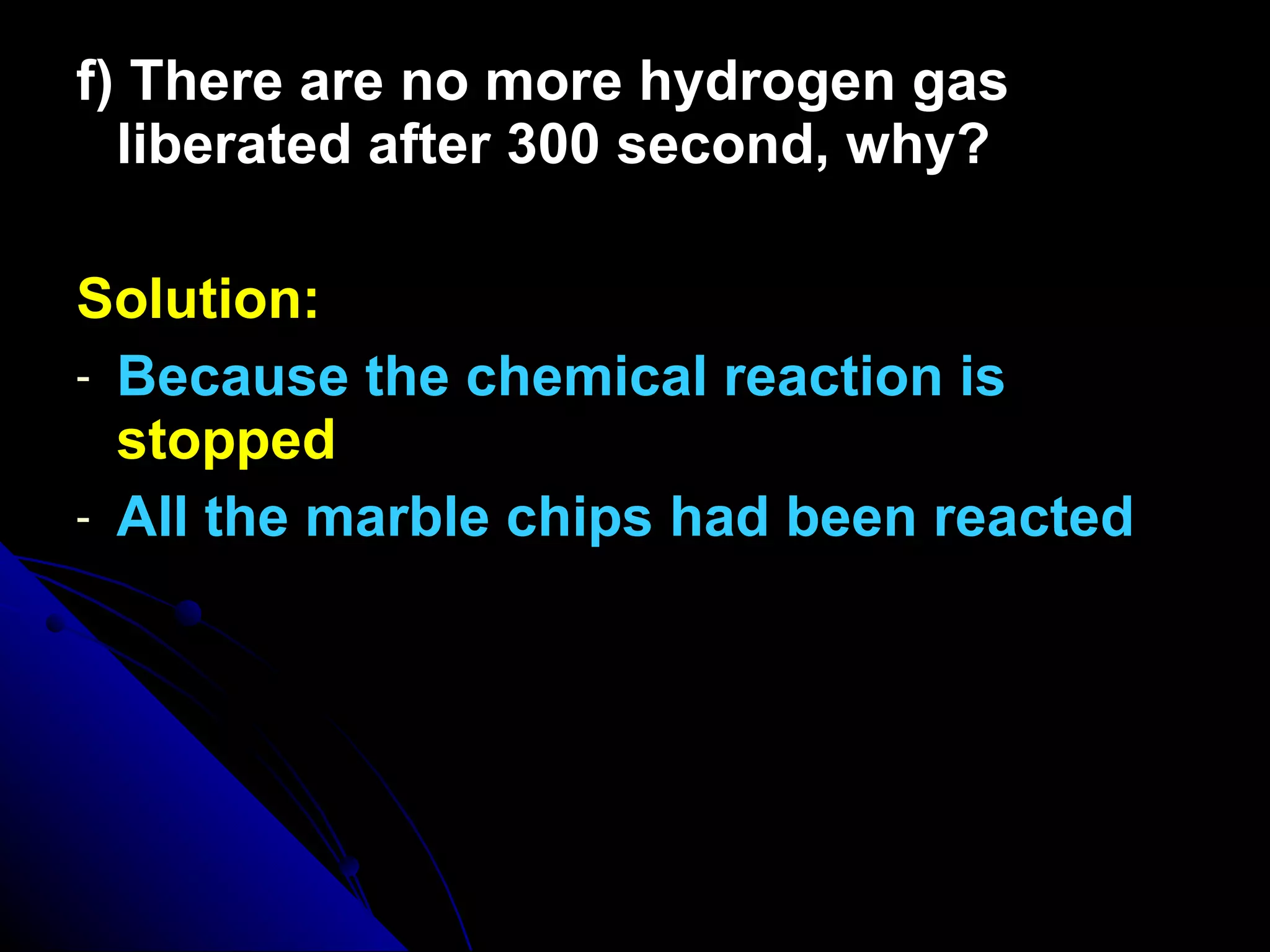 f) There are no more hydrogen gas liberated after 300 second, why? Solution: Because the chemical reaction is  stopped All the marble chips had been reacted 