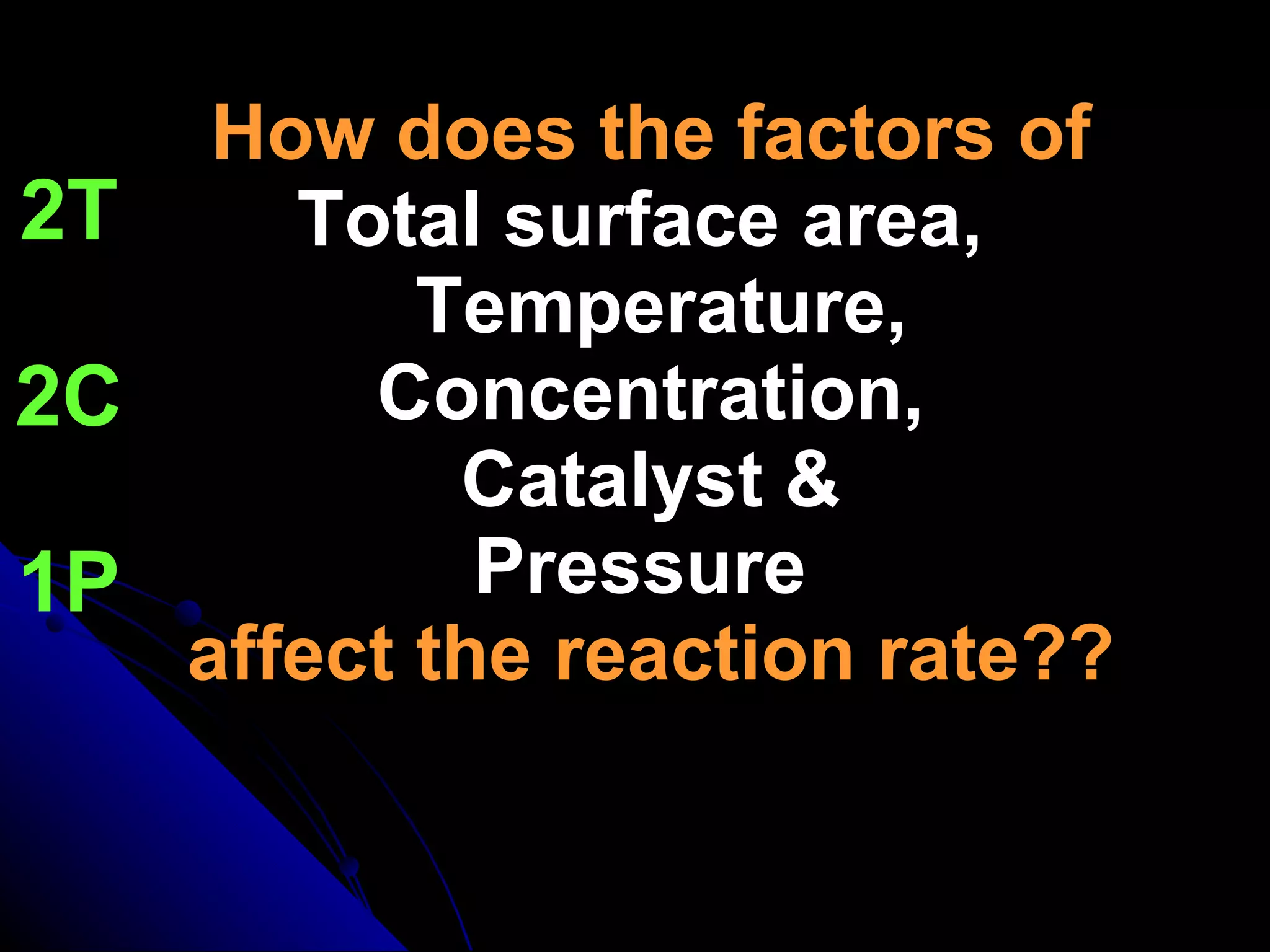 How does the factors of Total surface area,   Temperature,  Concentration,   Catalyst &  Pressure   affect the reaction rate?? 2T 2C 1P 