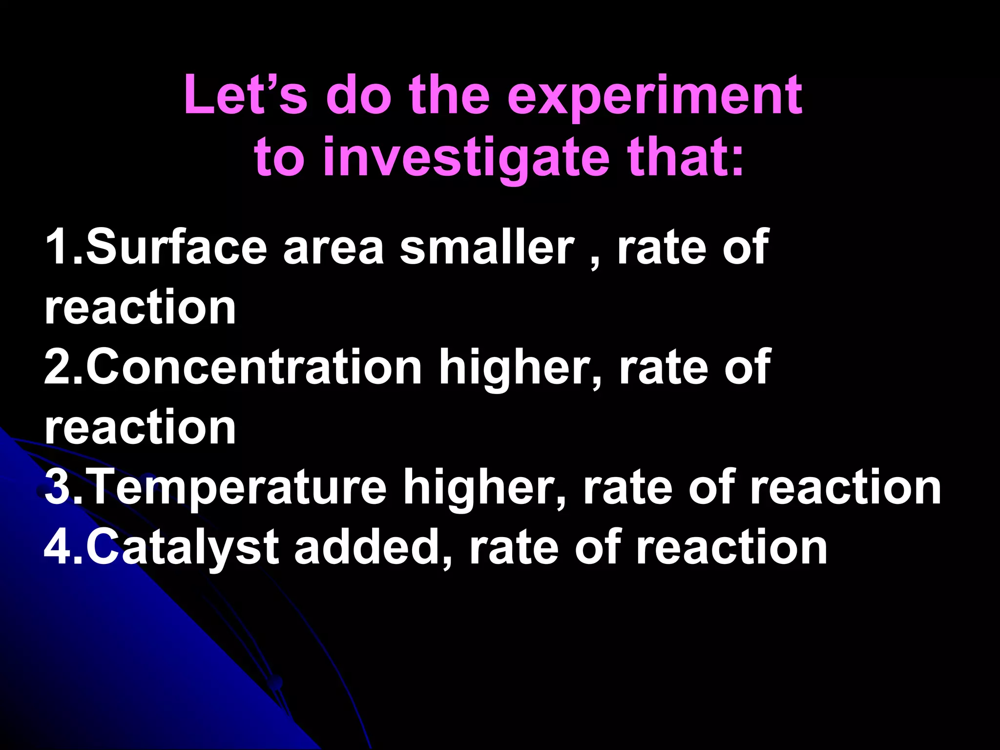 Let’s do the experiment  to investigate that: 1.Surface area smaller , rate of reaction 2.Concentration higher, rate of reaction 3.Temperature higher, rate of reaction 4.Catalyst added, rate of reaction 