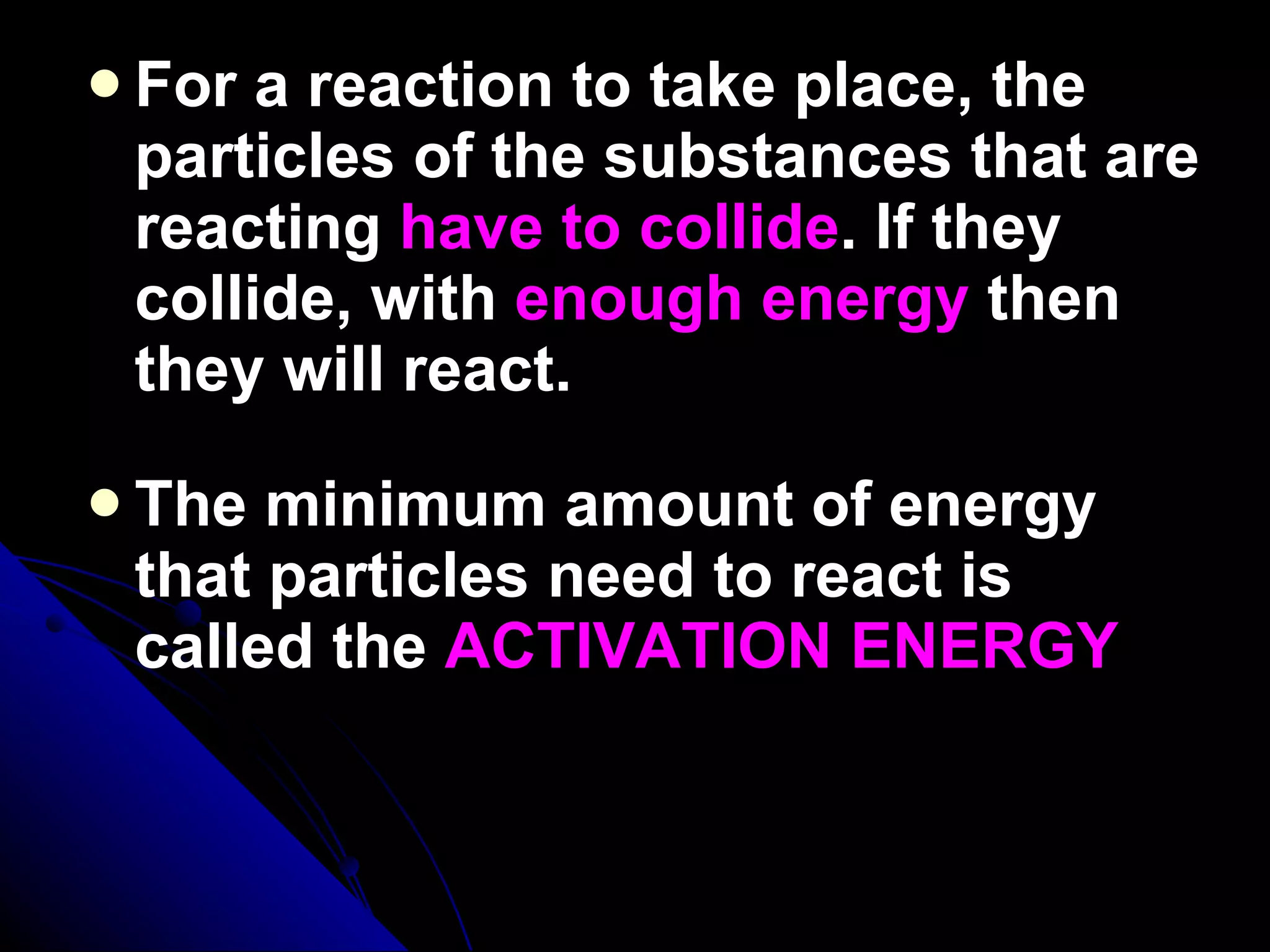For a reaction to take place, the particles of the substances that are reacting  have to collide . If they collide, with  enough energy  then they will react.  The minimum amount of energy that particles need to react is called the  ACTIVATION ENERGY 