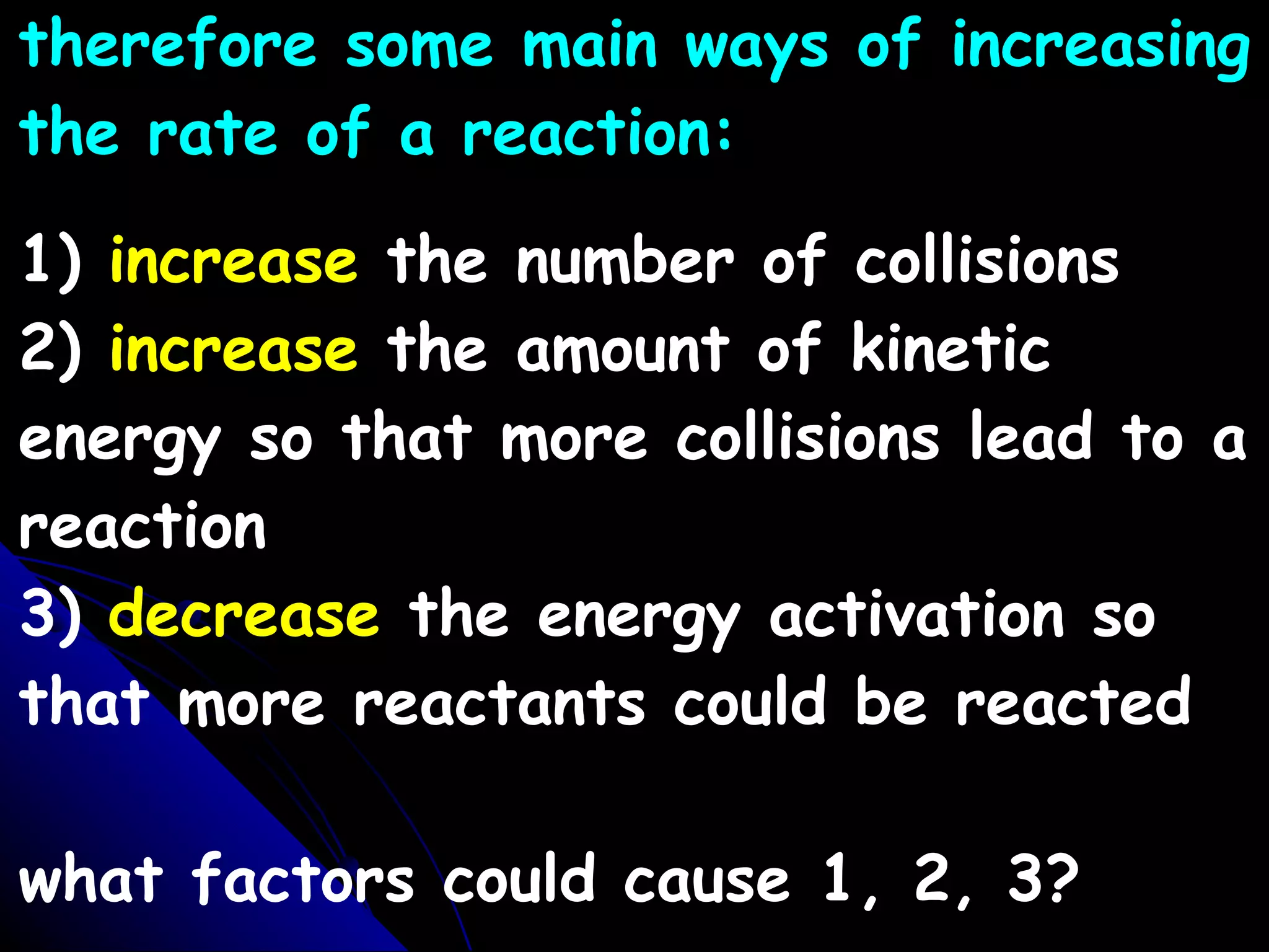 therefore some main ways of increasing the rate of a reaction: 1)  increase  the number of collisions 2)  increase  the amount of kinetic energy so that more collisions lead to a reaction 3)  decrease  the energy activation so that more reactants could be reacted what factors could cause 1, 2, 3? 