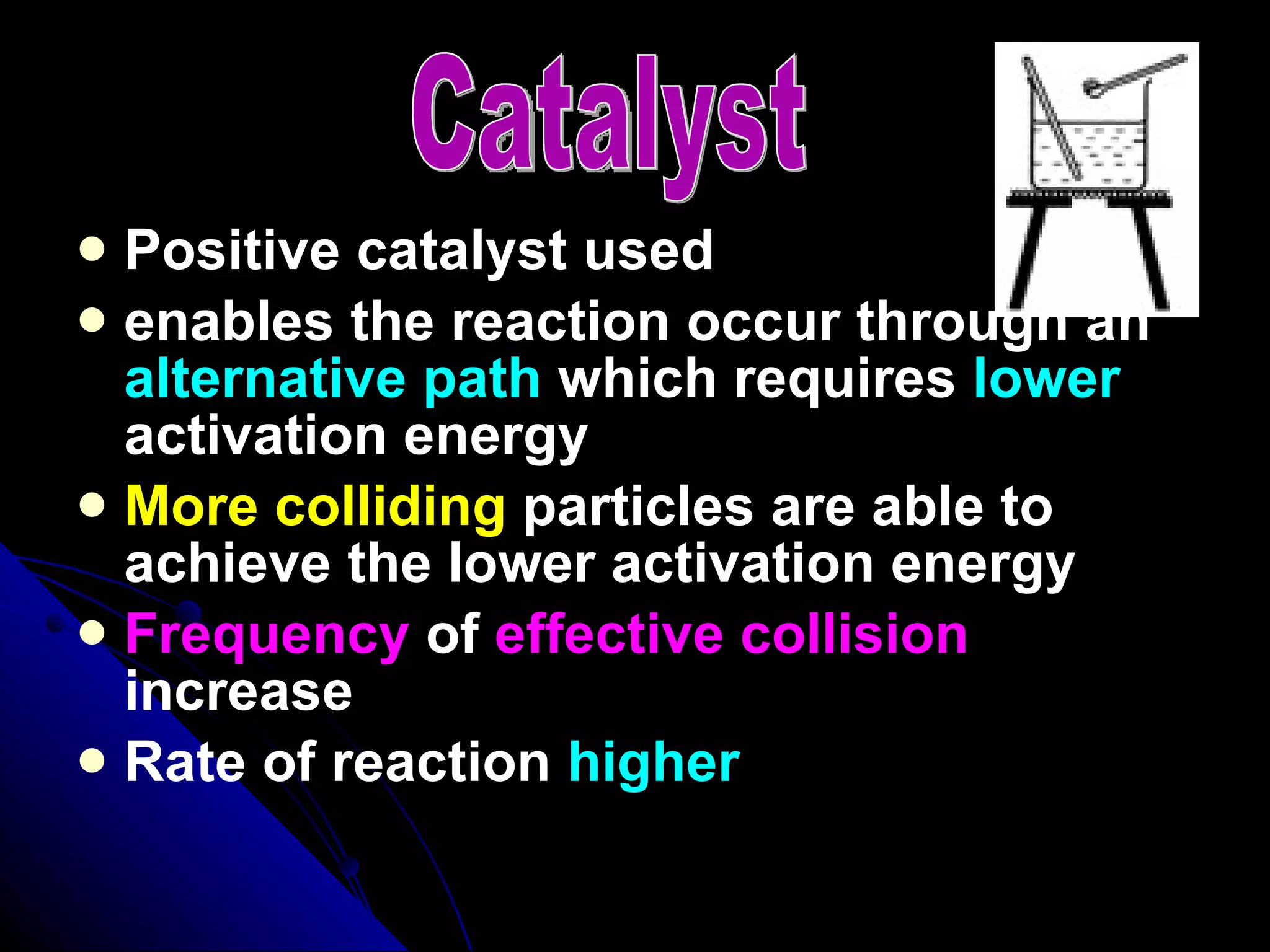 Positive catalyst used enables the reaction occur through an  alternative path  which requires  lower  activation energy More colliding  particles are able to achieve the lower activation energy Frequency  of  effective collision  increase Rate of reaction  higher Catalyst 
