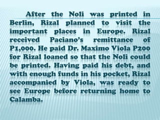After the Noli was printed in Berlin, Rizal planned to visit the important places in Europe. Rizal received Paciano’s remittance of P1,000. He paid Dr. Maximo Viola P200 for Rizal loaned so that the Noli could be printed. Having paid his debt, and with enough funds in his pocket, Rizal accompanied by Viola, was ready to see Europe before returning home to Calamba.
