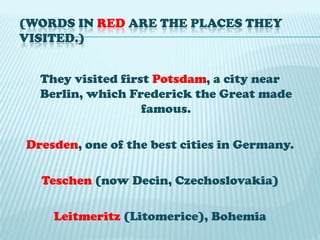 (Words in red are the places they visited.)They visited first Potsdam, a city near Berlin, which Frederick the Great made famous.Dresden, one of the best cities in Germany.Teschen(now Decin, Czechoslovakia)Leitmeritz(Litomerice), Bohemia