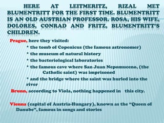 Here at Leitmeritz, Rizal met Blumentritt for the first time. Blumentritt is an old Austrian professor. Rosa, his wife, Dolores, Conrad and Fritz, Blumentritt’s children.Prague, here they visited:   * the tomb of Copenicus (the famous astronomer)		* the museum of natural history		* the bacteriological laboratories		* the famous cave where San Juan Nepomuceno, (the 		Catholic saint) was imprisoned		* and the bridge where the saint was hurled into the 	riverBrunn, according to Viola, nothing happened in 	this city.Vienna (capital of Austria-Hungary), known as the “Queen of Danube”, famous in songs and stories
