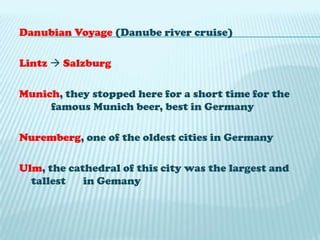 Danubian Voyage (Danube river cruise)Lintz SalzburgMunich, they stopped here for a short time for the 	famous Munich beer, best in GermanyNuremberg, one of the oldest cities in GermanyUlm, the cathedral of this city was the largest and tallest 	in Gemany