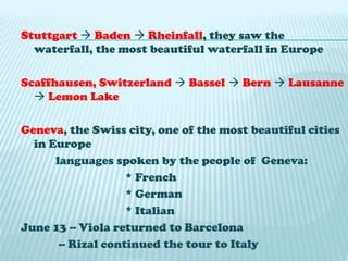 Stuttgart Baden  Rheinfall, they saw the waterfall, the most beautiful waterfall in EuropeScaffhausen, Switzerland  Bassel Bern Lausanne Lemon LakeGeneva, the Swiss city, one of the most beautiful cities in Europelanguages spoken by the people of Geneva: 				* French				* German				* ItalianJune 13 -- Viola returned to Barcelona             -- Rizal continued the tour to Italy 