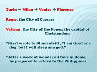 Turin Milan  Venice FlorenceRome, the City of CaesarsVatican, the City of the Popes, the capital of 				Christendom*Rizal wrote to Blumentritt, “I am tired as a dog, but I will sleep as a god.”*After a week of wonderful tour in Rome, he prepared to return to the Philippines