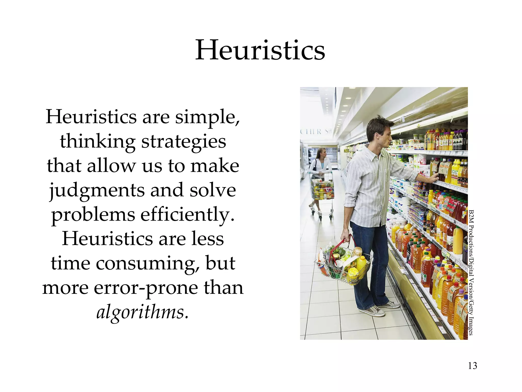 Heuristics Heuristics are simple, thinking strategies that allow us to make judgments and solve problems efficiently. Heuristics are less time consuming, but more error-prone than  algorithms. B2M Productions/Digital Version/Getty Images 