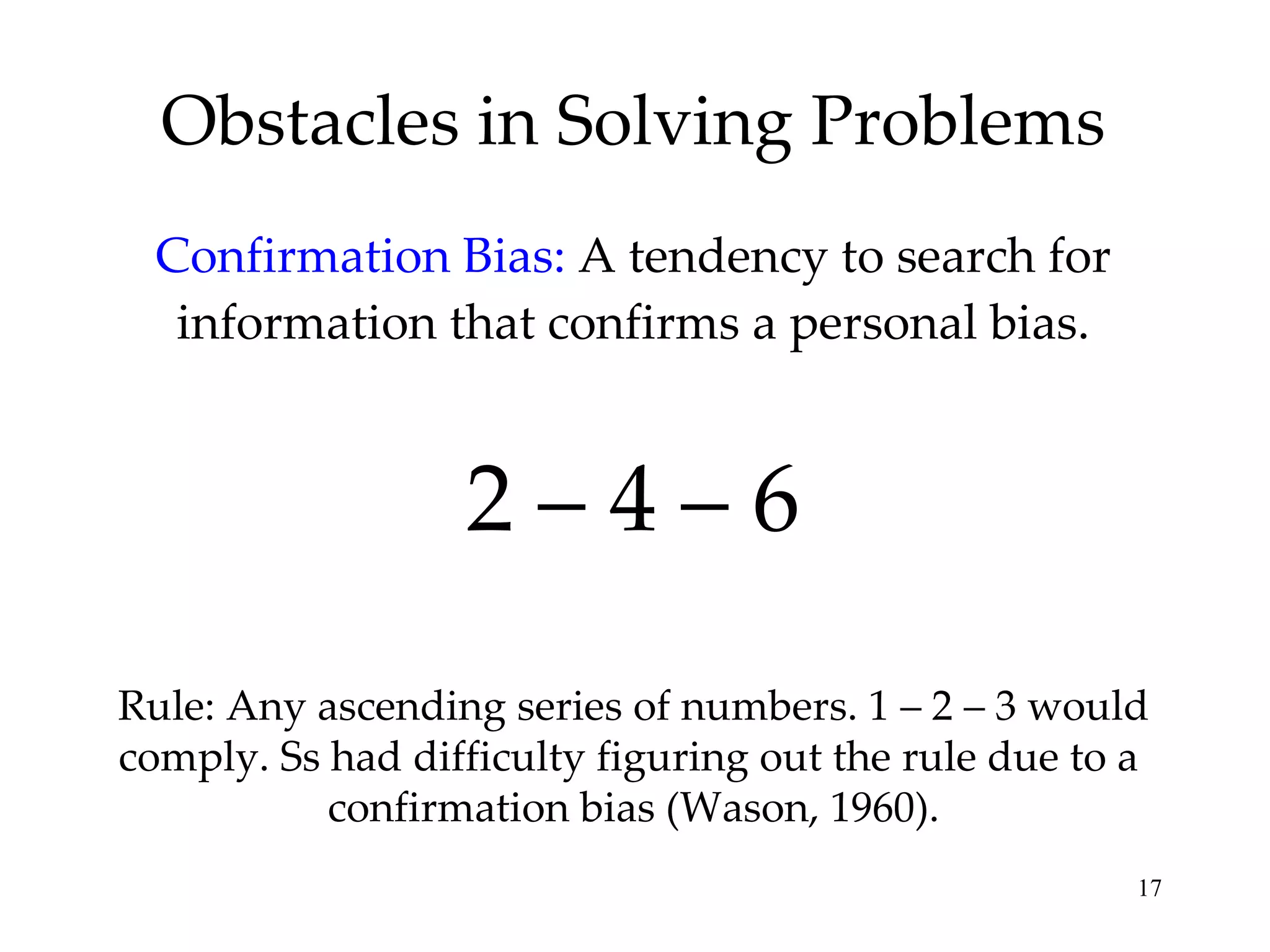 Obstacles in Solving Problems Confirmation Bias:  A tendency to search for information that confirms a personal bias. 2 – 4 – 6 Rule: Any ascending series of numbers. 1 – 2 – 3 would comply. Ss had difficulty figuring out the rule due to a  confirmation bias (Wason, 1960). 
