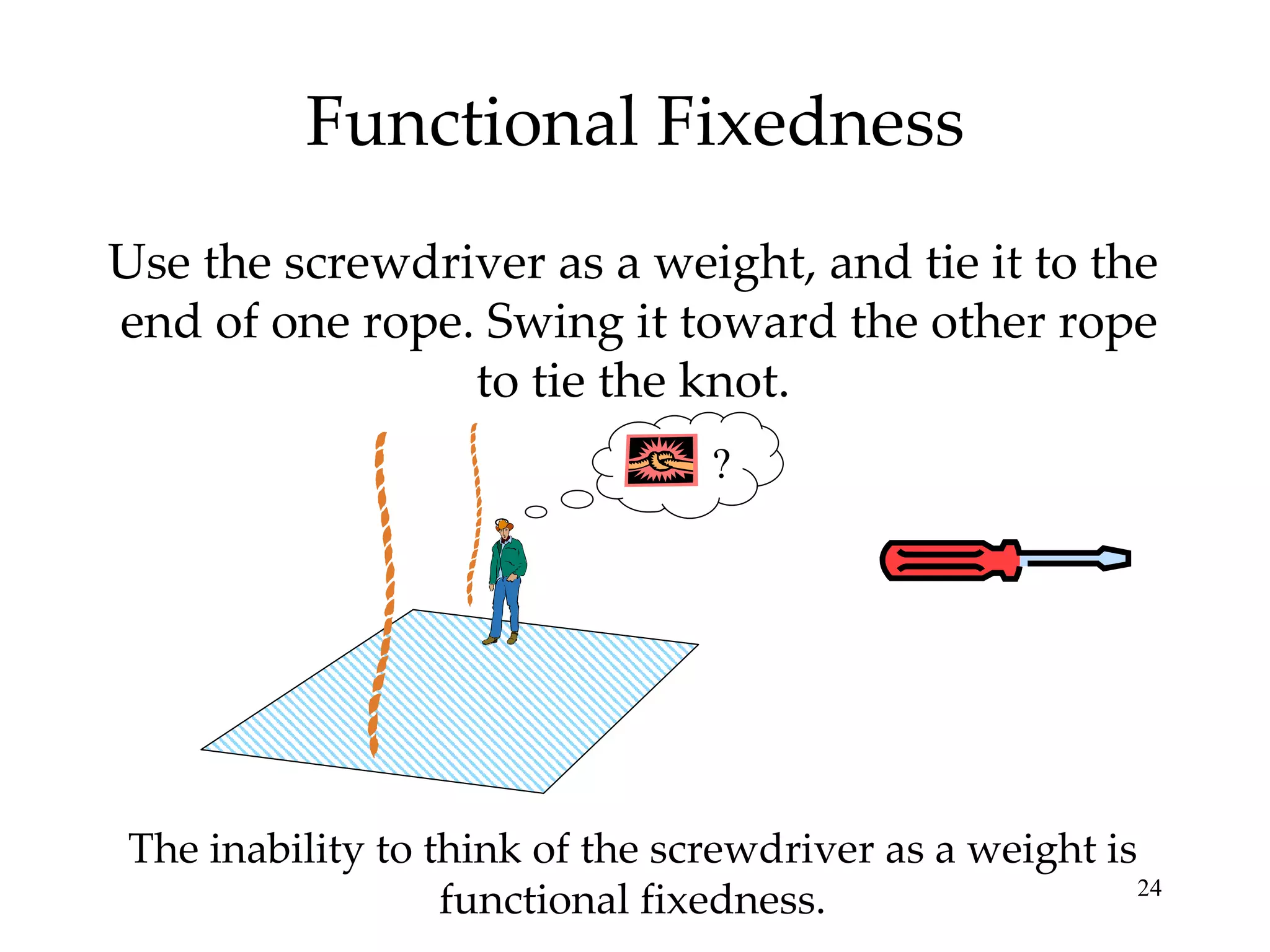 Functional Fixedness Use the screwdriver as a weight, and tie it to the  end of one rope. Swing it toward the other rope to tie the knot. The inability to think of the screwdriver as a weight is functional fixedness. ? 