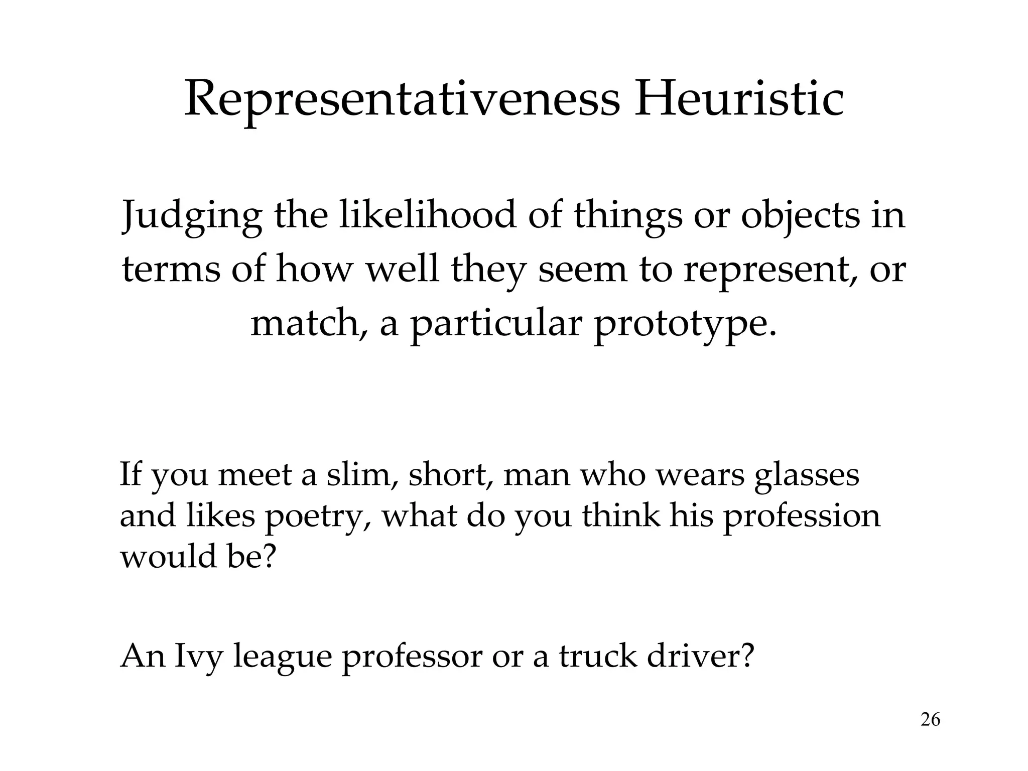 Representativeness Heuristic Judging the likelihood of things or objects in terms of how well they seem to represent, or match, a particular prototype. Probability that that person is a truck driver is far greater than an ivy league professor just because there are more truck drivers than such professors. If you meet a slim, short, man who wears glasses and likes poetry, what do you think his profession would be? An Ivy league professor or a truck driver? 