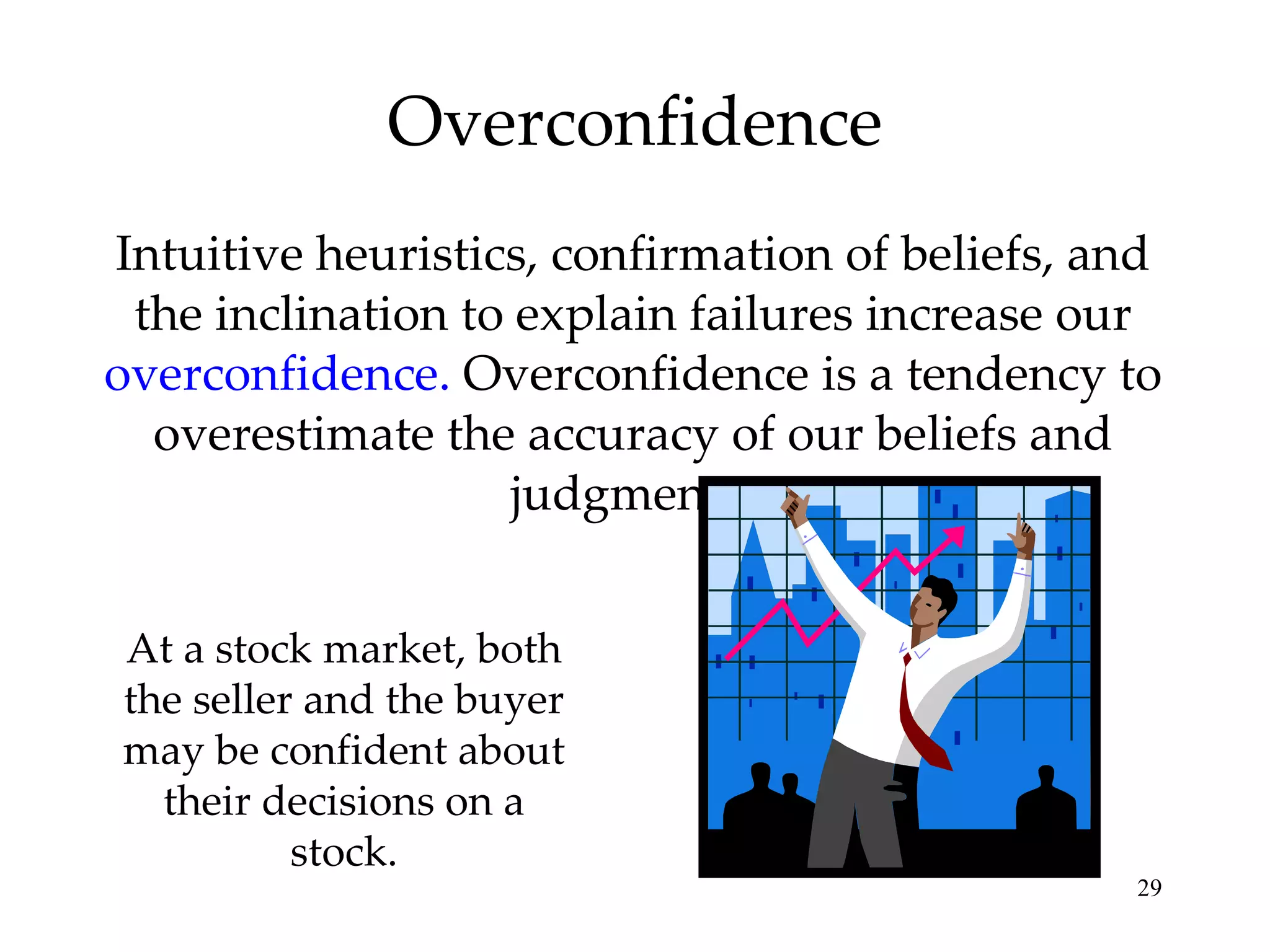 Overconfidence Intuitive heuristics, confirmation of beliefs, and the inclination to explain failures increase our  overconfidence.  Overconfidence is a tendency to overestimate the accuracy of our beliefs and judgments. At a stock market, both the seller and the buyer may be confident about their decisions on a stock. 