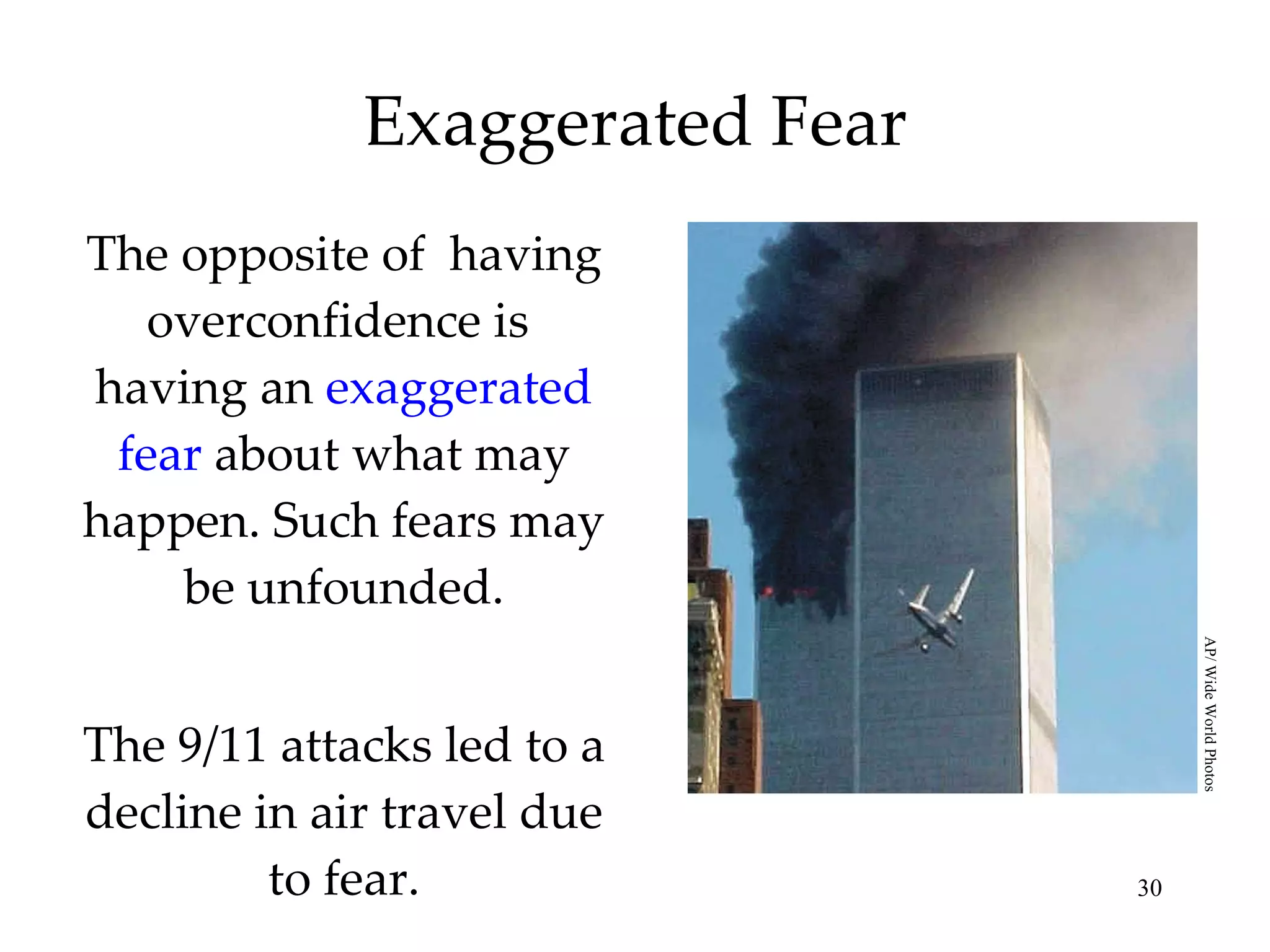 Exaggerated Fear The opposite of  having overconfidence   is  having an  exaggerated fear  about what may happen. Such fears may be unfounded. The 9/11 attacks led to a decline in air travel due to fear. AP/ Wide World Photos 
