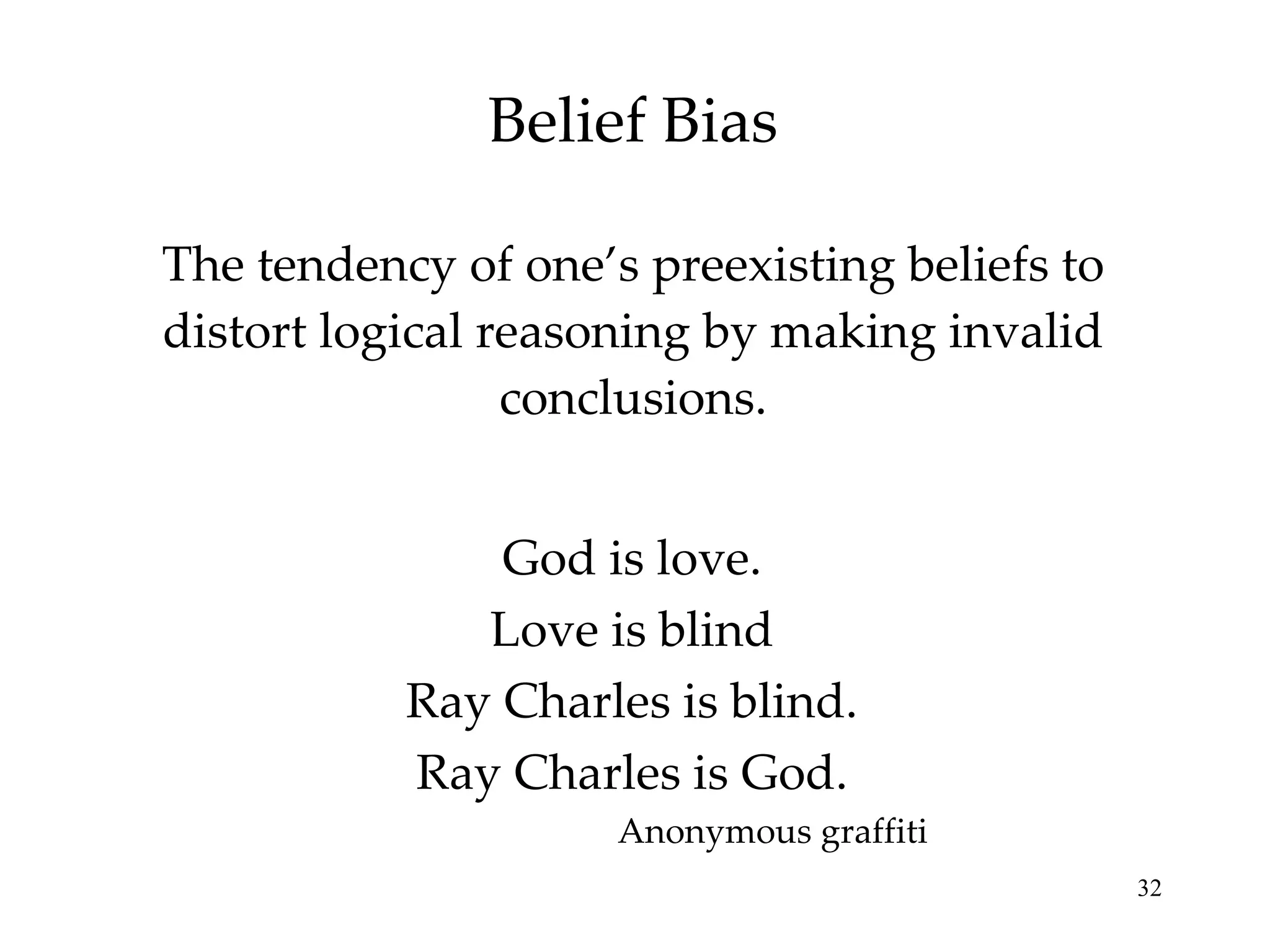 Belief Bias The tendency of one’s preexisting beliefs to distort logical reasoning by making invalid conclusions. God is love. Love is blind Ray Charles is blind. Ray Charles is God. Anonymous graffiti 