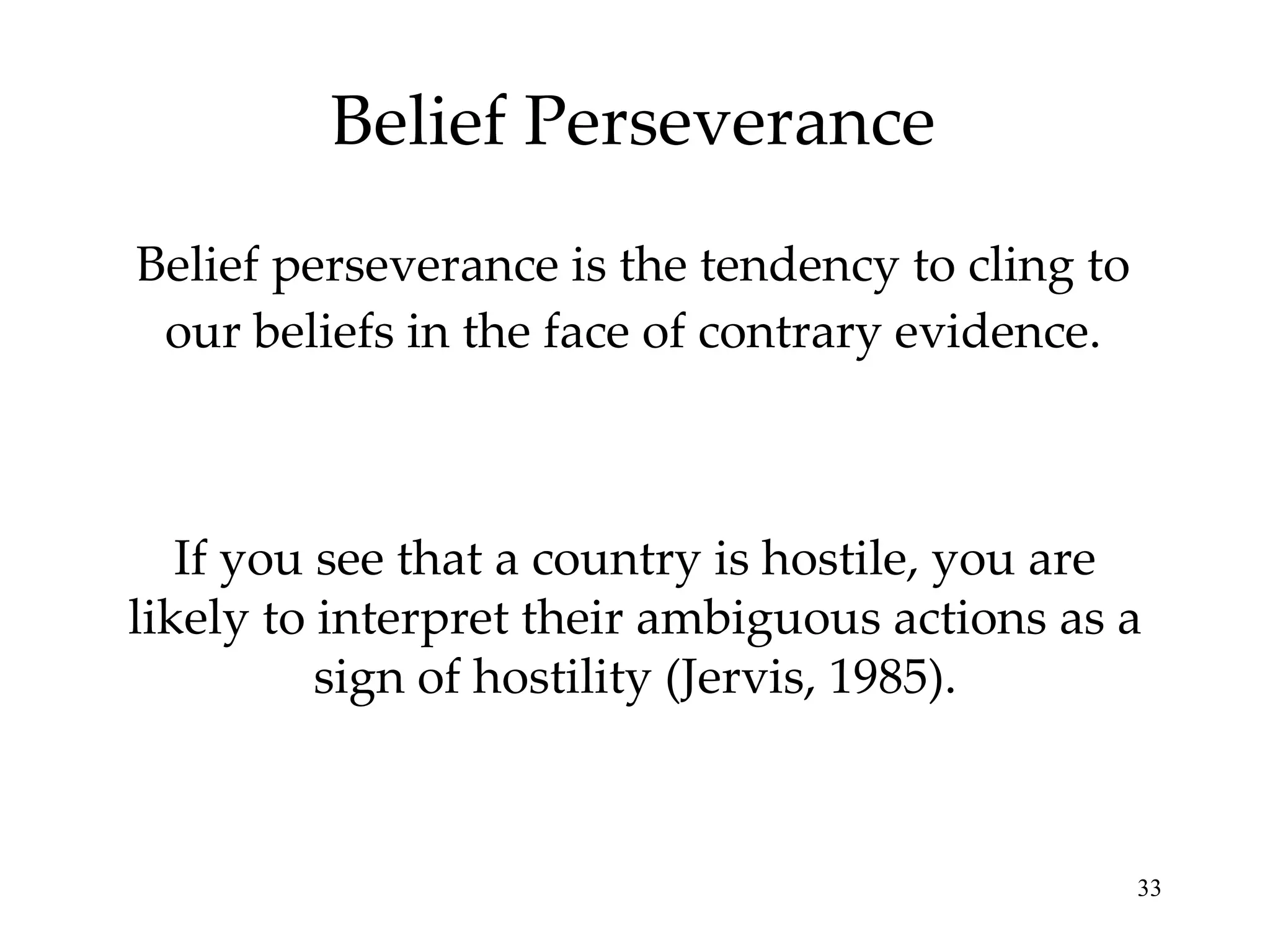 Belief Perseverance Belief perseverance is the tendency to cling to our beliefs in the face of contrary evidence. If you see that a country is hostile, you are likely to interpret their ambiguous actions as a sign of hostility (Jervis, 1985). 