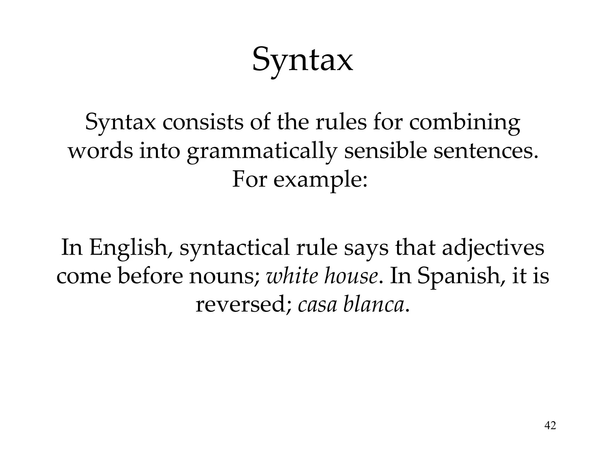 Syntax Syntax consists of the rules for combining words into grammatically sensible sentences. For example:  In English, syntactical rule says that adjectives come before nouns;  white house . In Spanish, it is reversed;  casa blanca . 
