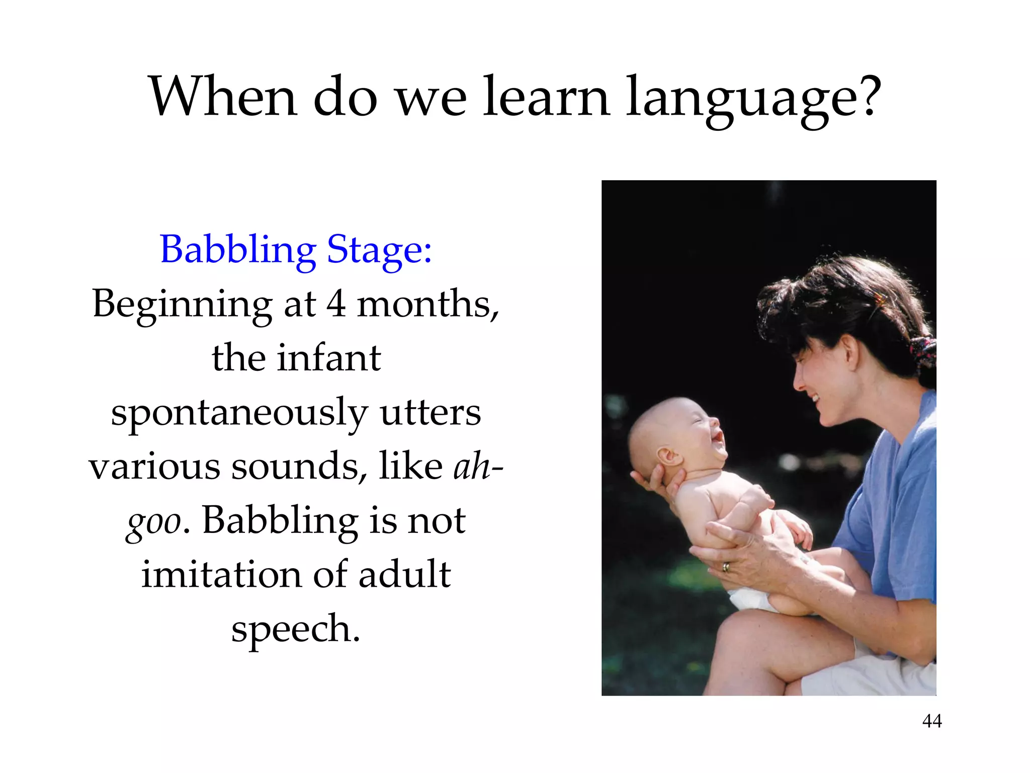 When do we learn language? Babbling Stage:   Beginning at 4 months, the infant spontaneously utters various sounds, like  ah-goo . Babbling is not imitation of adult speech. 
