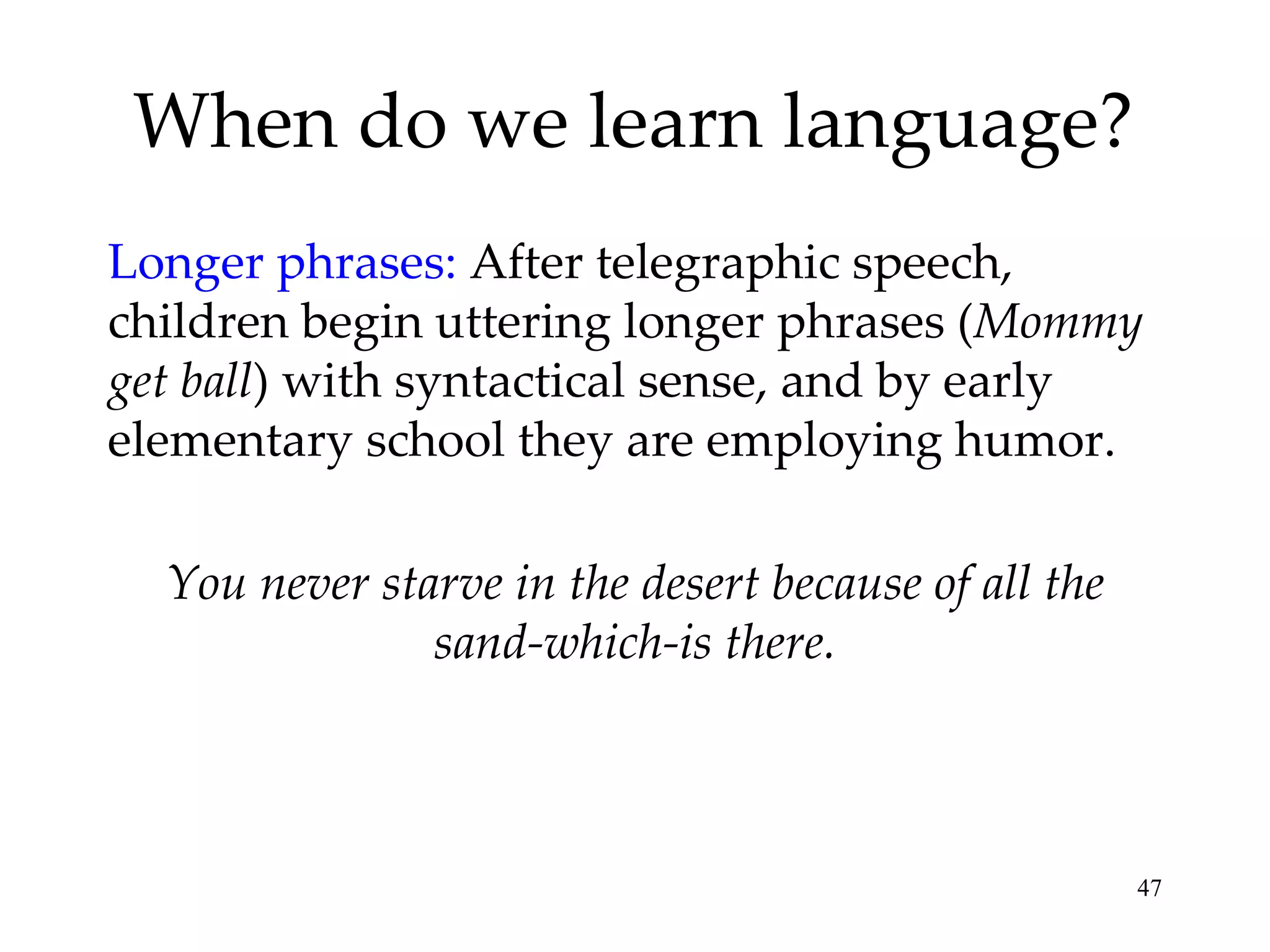 When do we learn language? Longer phrases:  After telegraphic speech, children begin uttering longer phrases ( Mommy get ball ) with syntactical sense, and by early elementary school they are employing humor. You never starve in the desert because of all the sand-which-is there. 