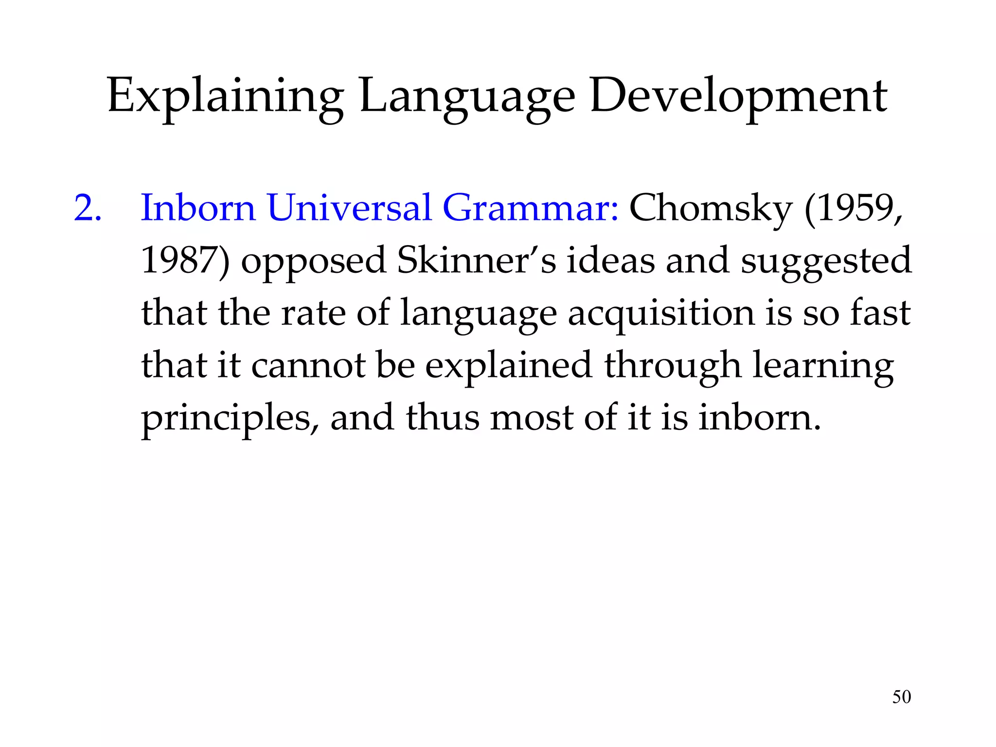 Explaining Language Development 2. Inborn Universal Grammar:  Chomsky (1959, 1987) opposed Skinner’s ideas and suggested that the rate of language acquisition is so fast that it cannot be explained through learning principles, and thus most of it is inborn. 