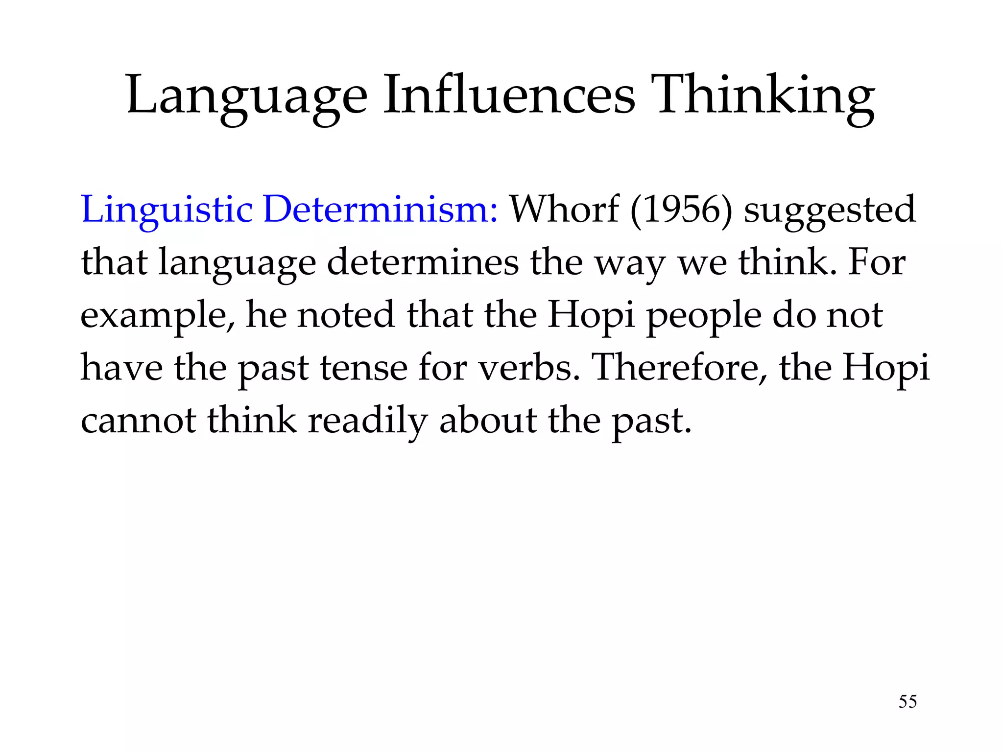 Language Influences Thinking Linguistic Determinism:   Whorf (1956) suggested that language determines the way we think. For example, he noted that the Hopi people do not have the past tense for verbs. Therefore, the Hopi cannot think readily about the past. 
