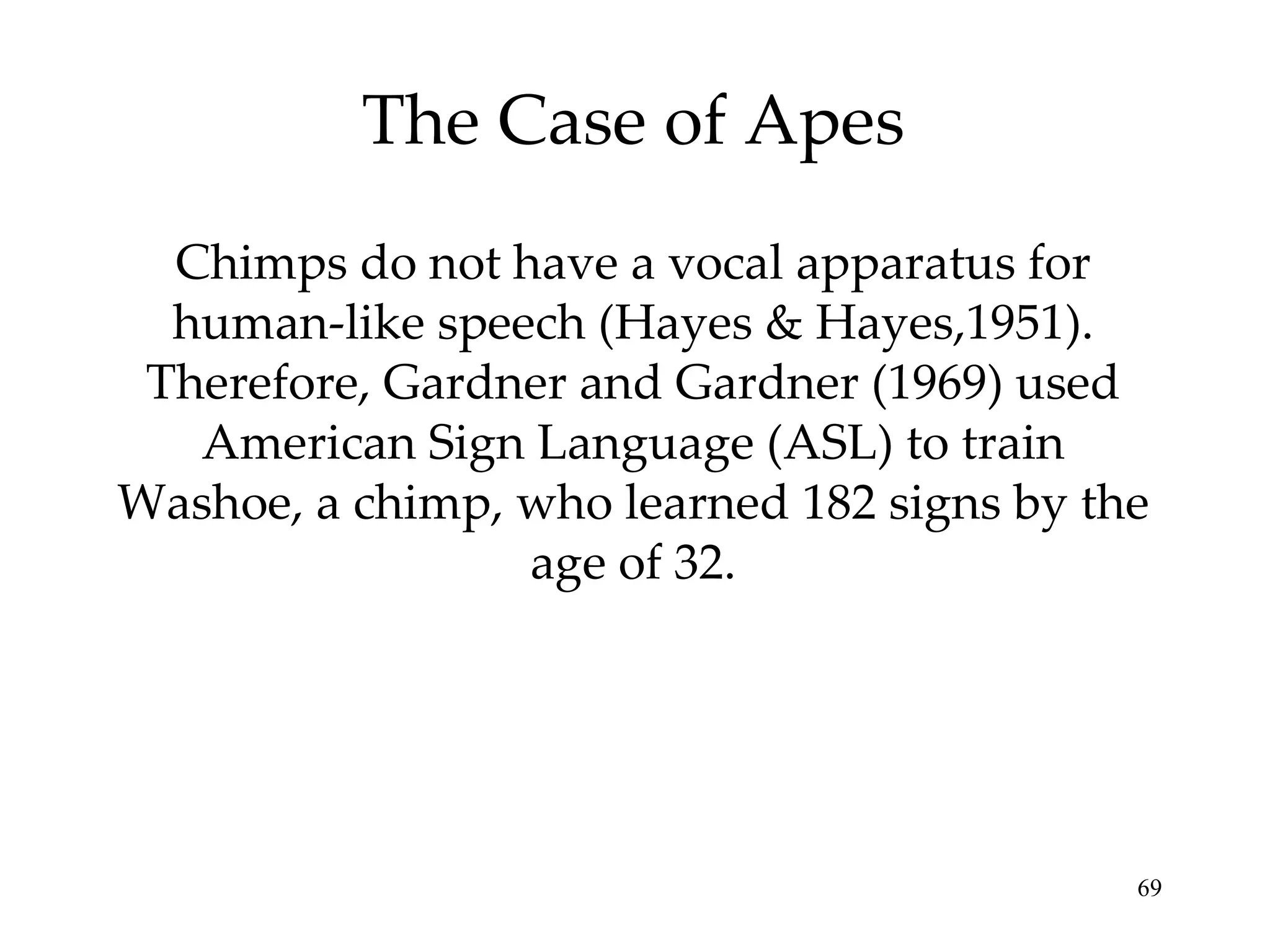 The Case of Apes Chimps do not have a vocal apparatus for human-like speech (Hayes & Hayes,1951). Therefore, Gardner and Gardner (1969) used American Sign Language (ASL) to train Washoe, a chimp, who learned 182 signs by the age of 32. 