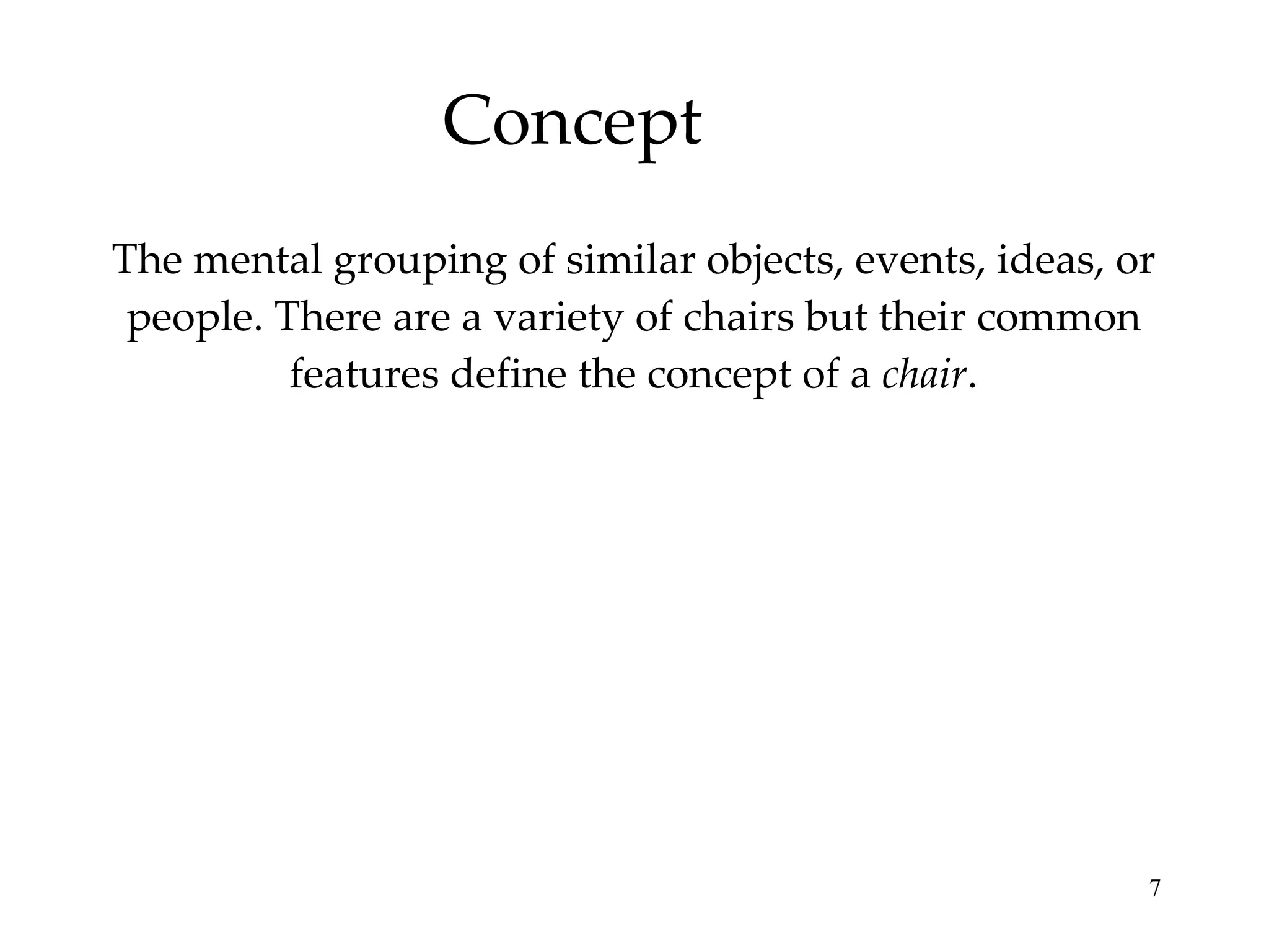 Concept The mental grouping of similar objects, events, ideas, or people. There are a variety of chairs but their common features define the concept of a  chair . 