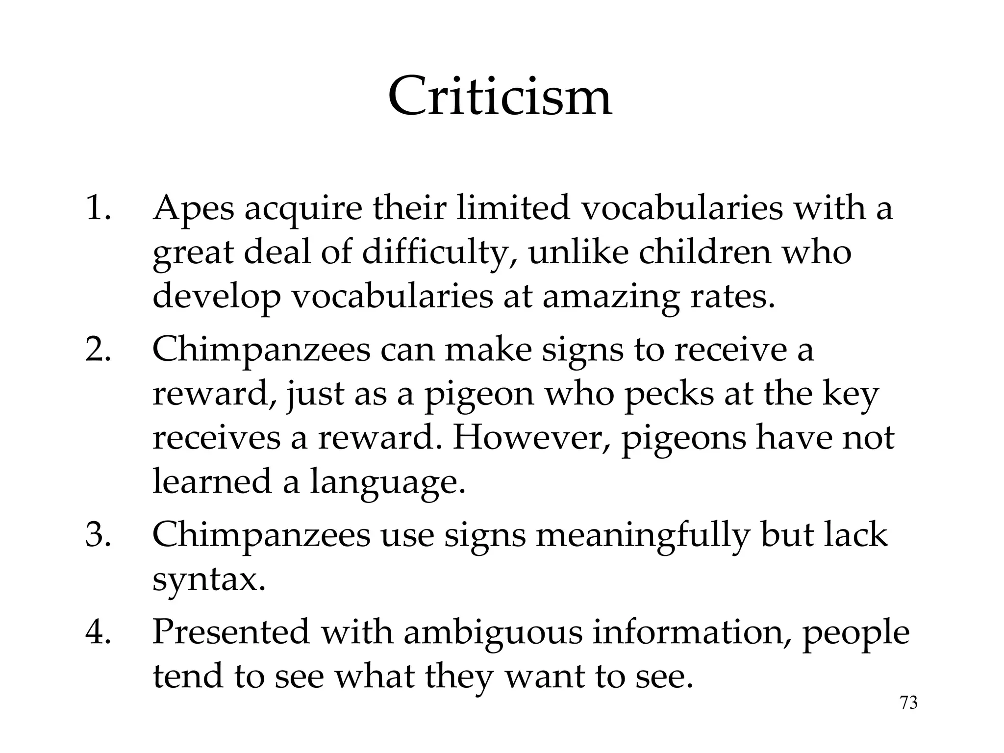 Criticism Apes acquire their limited vocabularies with a great deal of difficulty, unlike children who develop vocabularies at amazing rates. Chimpanzees can make signs to receive a  reward, just as a pigeon who pecks at the key receives a reward. However, pigeons have not learned a language. Chimpanzees use signs meaningfully but lack syntax. Presented with ambiguous information, people tend to see what they want to see. 