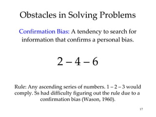Obstacles in Solving Problems Confirmation Bias:  A tendency to search for information that confirms a personal bias. 2 – 4 – 6 Rule: Any ascending series of numbers. 1 – 2 – 3 would comply. Ss had difficulty figuring out the rule due to a  confirmation bias (Wason, 1960). 