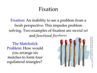 Fixation Fixation:  An inability to see a problem from a fresh perspective. This impedes problem solving. Two examples of fixation are  mental set  and  functional fixedness. The Matchstick Problem:  How would you arrange six matches to form four equilateral triangles?  From “Problem Solving” by M. Scheerer. Copyright © 1963 by  Scientific American, Inc. All Rights Reserved. 